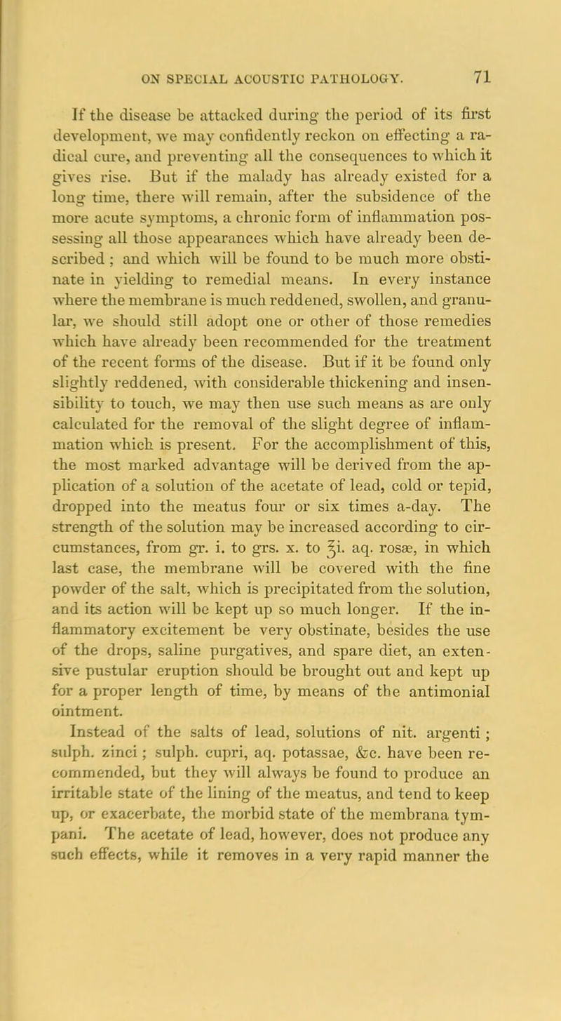 If the disease be attacked during the period of its first development, we may confidently reckon on efi'ecting a ra- dical cure, and preventing- all the consequences to which it gives rise. But if the malady has already existed for a long time, there will remain, after the subsidence of the more acute symptoms, a chronic form of inflammation pos- sessing all those appearances which have already been de- scribed ; and which will be found to be much more obsti- nate in yielding to remedial means. In every instance where the membrane is much reddened, swollen, and granu- lar, we should still adopt one or other of those remedies which have already been recommended for the treatment of the recent forms of the disease. But if it be found only slightly reddened, with considerable thickening and insen- sibility to touch, we may then use such means as are only calculated for the removal of the slight degree of inflam- mation which is present. For the accomplishment of this, the most marked advantage will be derived from the ap- plication of a solution of the acetate of lead, cold or tepid, dropped into the meatus four or six times a-day. The strength of the solution may be increased according to cir- cumstances, from gr. i. to grs. x. to ^i. aq. rosas, in which last case, the membrane will be covered with the fine powder of the salt, which is precipitated from the solution, and its action will be kept up so much longer. If the in- flammatory excitement be very obstinate, besides the use of the drops, saline purgatives, and spare diet, an exten- sive pustular eruption should be brought out and kept up for a proper length of time, by means of the antimonial ointment. Instead of the salts of lead, solutions of nit. argenti; sulph. zinci; sulph. cupri, aq. potassae, &c. have been re- commended, but they will always be found to produce an irritable state of the lining of the meatus, and tend to keep up, or exacerbate, the morbid state of the membrana tym- pani. The acetate of lead, however, does not produce any such eff'ects, while it removes in a very rapid manner the