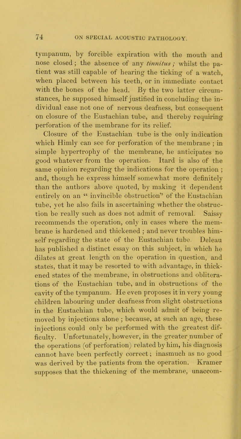 tympanum, by forcible expiration with the mouth and nose closed; the absence of any tinnitus; whilst the pa- tient was still capable of hearing the ticking of a watch, when placed between his teeth, or in immediate contact with the bones of the head. By the two latter circum- stances, he supposed himself justified in concluding the in- dividual case not one of nervous deafness, but consequent on closure of the Eustachian tube, and thereby requiring perforation of the membrane for its relief. Closure of the Eustachian tube is the only indication w^hich Himly can see for perforation of the membrane ; in simple hypertrophy of the membrane, he anticipates no good whatever from the operation. Itard is also of the same opinion regarding the indications for the operation ; and, though he express himself somewhat more definitely than the authors above quoted, by making it dependent entirely on an  invincible obstruction of the Eustachian tube, yet he also fails in ascertaining whether the obstruc- tion be really such as does not admit of removal. Saissy recommends the operation, only in cases where the mem- brane is hardened and thickened ; and never troubles him- self regarding the state of the Eustachian tube. Deleau has published a distinct essay on this subject, in which he dilates at great length on the operation in question, and state's, that it may be resorted to with advantage, in thick- ened states of the membrane, in obstructions and oblitera- tions of the Eustachian tube, and in obstructions of the cavity of the tympanum. He even proposes it in very young children labouring under deafness from slight obstructions in the Eustachian tube, which would admit of being re- moved by injections alone ; because, at such an age, these injections could only be performed with the greatest dif- ficulty. Unfortunately, however, in the greater number of the operations (of perforation) related by him, his diagnosis cannot have been perfectly correct; inasmuch as no good was derived by the patients from the operation. Kramer supposes that the thickening of the membrane, unaccom-