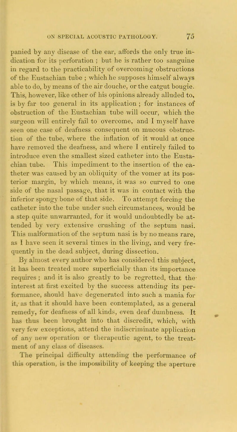 panied by auy disease of the ear, affords the only true in- dication for its perforation ; but he is rather too sanguine in regard to the practicability of overcoming obstructions of the Eustachian tube ; which he supposes himself always able to do, by means of the air douche, or the catgut bougie. This, however, like other of his opinions already alluded to, is by far too general in its application ; for instances of obstruction of the Eustachian tube will occur, which the surgeon will entirely fail to overcome, and I myself have seen one case of deafness consequent on mucous obstruc- tion of the tube, where the inflation of it would at once have removed the deafness, and where I entirely failed to introduce even the smallest sized catheter into the Eusta- chian tube. This impediment to the insertion of the ca- theter was caused by an obliquity of the vomer at its pos- terior margin, by which means, it was so curved to one side of the nasal passage, that it was in contact with the inferior spongy bone of that side. To attempt forcing the catheter into the tube under such circumstances, would be a step quite unwarranted, for it would undoubtedly be at- tended by very extensive crushing of the septum nasi. This malformation of the septum nasi is by no means rai-e, as I have seen it several times in the living, and very fre- quently in the dead subject, during dissection. By almost every author who has considered this subject, it has been treated more superficially than its importance requires ; and it is also greatly to be regretted, that the interest at first excited by the success attending its per- formance, should have degenerated into such a mania for it, as that it should have been contemplated, as a general remedy, for deafness of all kinds, even deaf dumbness. It has thus been brought into that discredit, which, with very few exceptions, attend the indiscriminate application of any new operation or therapeutic agent, to the treat- ment of any class of diseases. The principal difficulty attending the performance of this operation, is the impossibility of keeping the aperture