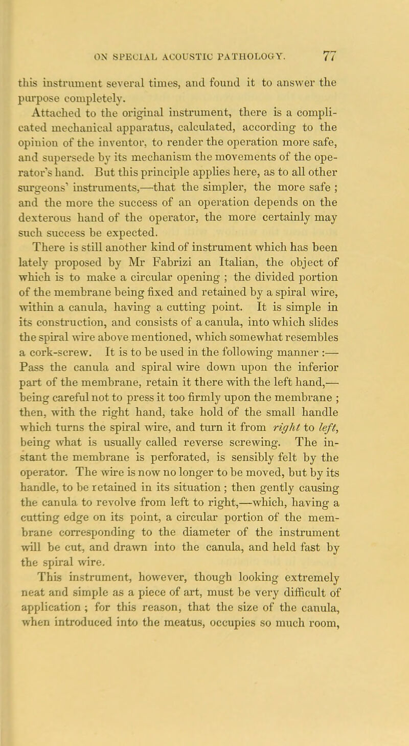 this instrument several times, and found it to answer the purpose completely. Attached to the original instrument, there is a compli- cated mechanical apparatus, calculated, according to the opinion of the inventor, to render the operation more safe, and supersede by its mechanism the movements of the ope- rators hand. But this principle applies here, as to all other surgeons' instruments,—that the simpler, the more safe ; and the more the success of an operation depends on the dexterous hand of the operator, the more certainly may such success be expected. There is still another kind of instrument w^hich has been lately proposed by Mr Fabrizi an Italian, the object of which is to make a circular opening ; the divided portion of the membrane being fixed and retained by a spiral wire, vrithin a canula, having a cutting point. It is simple in its construction, and consists of a canula, into which slides the spiral wire above mentioned, which somewhat resembles a cork-screw. It is to be used in the following manner :— Pass the canula and spiral wire down upon the inferior part of the membrane, retain it there with the left hand,— being careful not to press it too firmly upon the membrane ; then, with the right hand, take hold of the small handle which turns the spiral wire, and turn it from right to left, being what is usually called reverse screwing. The in- stant the membrane is perforated, is sensibly felt by the operator. The wire is now no longer to be moved, but by its handle, to be retained in its situation ; then gently causing the canula to revolve from left to right,—which, having a cutting edge on its point, a circular portion of the mem- brane corresponding to the diameter of the instrument will be cut, and drawn into the canula, and held fast by the spiral wire. This instrument, however, though looking extremely neat and simple as a piece of art, must be very difficult of application ; for this reason, that the size of the canula, when introduced into the meatus, occupies so much room,