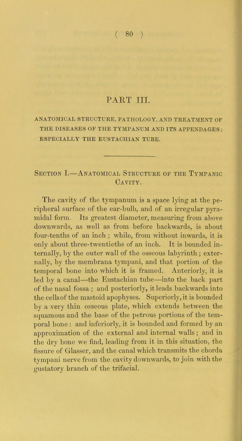 PART III. ANATOMICAL STRUCTURE, PATHOLOGY, AND TREATMENT OF THE DISEASES OF THE TYMPANUM AND ITS APPENDAGES; ESPECIALLY THE EUSTACHIAN TUBE. Section I.—Anatomical Structure of the Tympanic Cavity. The cavity of the tympanum is a space lying at the pe- ripheral surface of the ear-bulb, and of an irregular pyra- midal form. Its greatest diameter, measuring from above downwards, as well as from before backwards, is about four-tenths of an inch ; while, from without inwards, it is only about three-twentieths of an inch. It is bounded in- ternally, by the outer wall of the osseous labyrinth ; exter- nally, by the membrana tympani, and that portion of the temporal bone into which it is framed. Anteriorly, it is led by a canal—the Eustachian tube—into the back part of the nasal fossa ; and posteriorly, it leads backwards into the cells of the mastoid apophyses. Superiorly, it is bounded by a very thin osseous plate, which extends between the squamous and the base of the petrous portions of the tem- poral bone : and inferiorly, it is bounded and formed by an approximation of the external and internal walls ; and in the dry bone we find, leading from it in this situation, the fissure of Glasser, and the canal which transmits the chorda tympani nerve from the cavity downwards, to join with the gustatory branch of the trifacial.