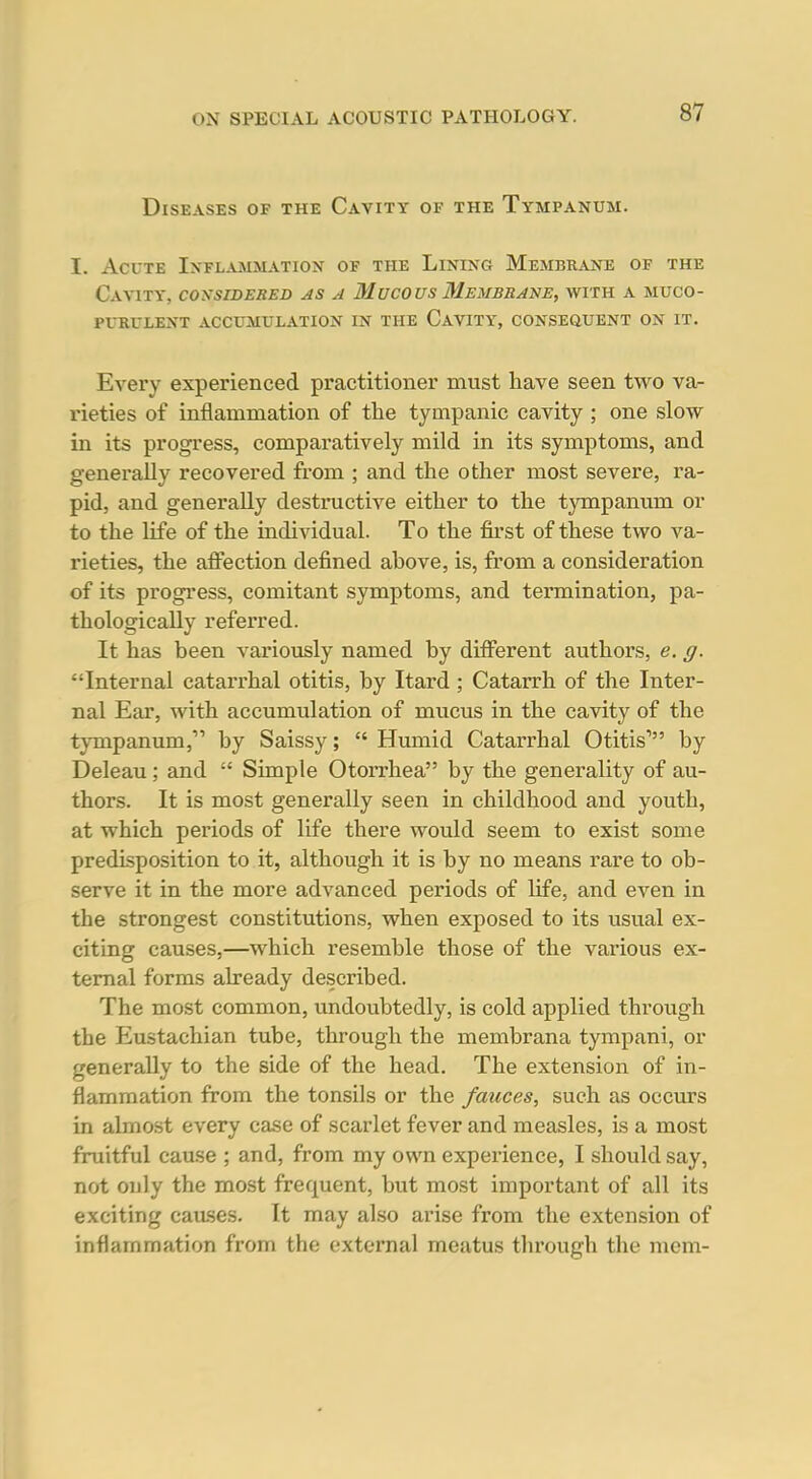 Diseases of the Cavity of the Tympanum. I. Acute Ixfl.vmmation of the Lining Membrane of the Cavity, considered as a Mucous Membrane, with a muco- purulent ACCUMULATION IN THE CaVITY, CONSEftUENT ON IT. Every experienced practitioner must have seen two var rieties of inflammation of the tympanic cavity ; one slow in its progress, comparatively mild in its symptoms, and generally recovered from ; and the other most severe, ra- pid, and generally destructive either to the tympanum or to the life of the individual. To the first of these two va- rieties, the affection defined above, is, from a consideration of its progress, comitant symptoms, and termination, pa- thologically referred. It has been variously named by different authors, e. g. Internal catarrhal otitis, by Itard ; Catarrh of the Inter- nal Ear, with accumulation of mucus in the cavity of the tympanum, by Saissy;  Humid Catarrhal Otitis' by Deleau; and  Simple Otorrhea by the generality of au- thors. It is most generally seen in childhood and youth, at which periods of life there would seem to exist some predisposition to it, although it is by no means rare to ob- serve it in the more advanced periods of life, and even in the strongest constitutions, when exposed to its usual ex- citing causes,—which resemble those of the various ex- ternal forms already described. The most common, undoubtedly, is cold applied throvigh the Eustachian tube, through the membrana tympani, or generally to the side of the head. The extension of in- flammation from the tonsils or the fauces, such as occurs in almost every case of scarlet fever and measles, is a most fruitful cause ; and, from my own experience, I should say, not only the most frequent, but most important of all its exciting caases. It may also arise from the extension of inflammation from the external meatus tlirough the mem-