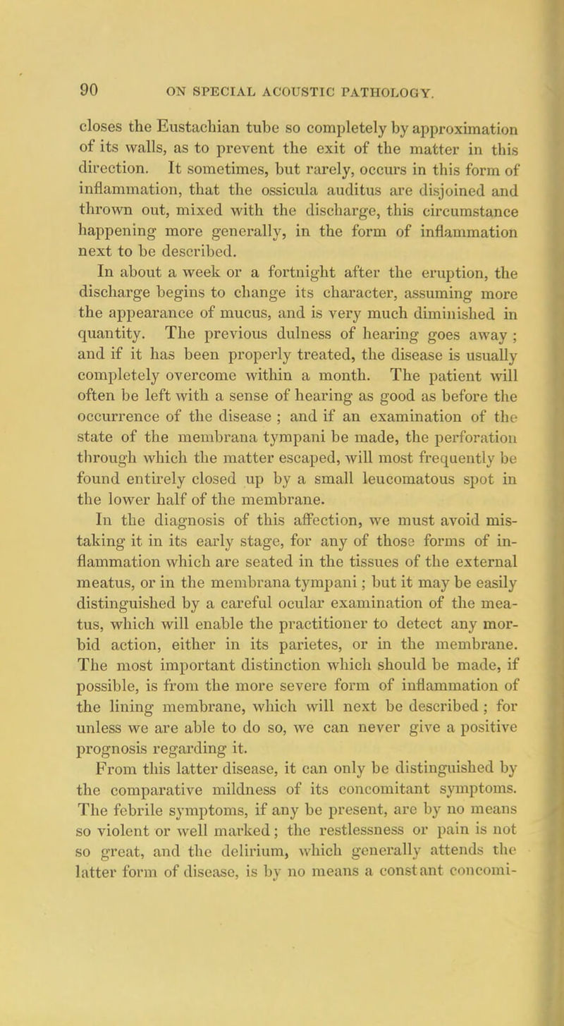 closes the Eustachian tube so completely by approximation of its walls, as to pi'event the exit of the matter in this direction. It sometimes, but rarely, occurs in this form of inflammation, that the ossicula auditus are disjoined and thrown out, mixed with the discharge, this circumstance happening more generally, in the form of inflammation next to be described. In about a week or a fortnight after the eruption, the discharge begins to change its character, assuming more the appearance of mucus, and is very much diminished in quantity. The previous dulness of hearing goes away ; and if it has been properly treated, the disease is usually completely overcome within a month. The patient will often be left with a sense of hearing as good as before the occurrence of the disease ; and if an examination of the state of the membrana tympani be made, the perforation tlirough which the matter escaped, will most frequently be found entirely closed up by a small leucomatous spot in the lower half of the membrane. In the diagnosis of this aff'ection, we must avoid mis- taking it in its early stage, for any of those forms of in- flammation which are seated in the tissues of the external meatus, or in the membrana tympani; but it may be easily distinguished by a careful ocular examination of the mea- tus, which will enable the practitioner to detect any mor- bid action, either in its parietes, or in the membrane. The most important distinction which should be made, if possible, is from the more severe form of inflammation of the lining membrane, which will next be described; for unless we are able to do so, we can never give a positive prognosis regarding it. From this latter disease, it can only be distinguished by the comparative mildness of its concomitant symptoms. The febrile symptoms, if any be present, are by no means so violent or well marked; the restlessness or pain is not so great, and the delirium, which generally attends the latter form of disease, is by no means a constant concomi-