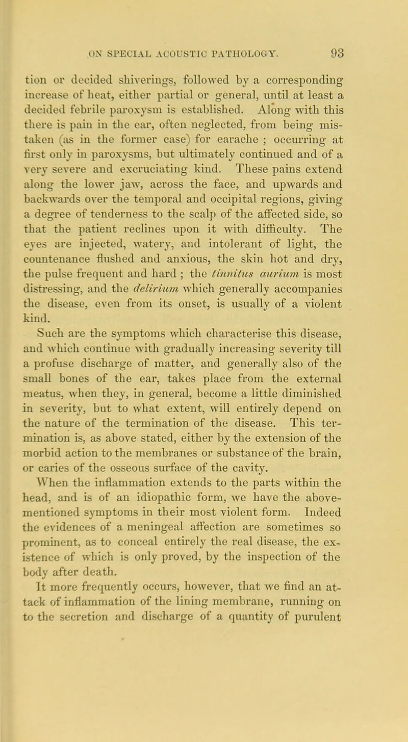 tion or decided sliiverings, followed by a corresponding increase of heat, either partial or general, until at least a decided febrile paroxysm is established. Along with this there is pain in the ear, often neglected, from being mis- taken (as in the former case) for earache ; occurring at first only in paroxysms, but ultimately continued and of a very severe and excruciating kind. These pains extend along the lower jaw, across the face, and upwards and backwards over the temporal and occipital regions, giving a degree of tenderness to the scalp of the affected side, so that the patient reclines upon it with difficulty. The eyes are injected, watery, and intolerant of light, the countenance flushed and anxious, the skin hot and dry, the pvdse frequent and hard ; the tinnitus auriuni is most distressing, and the delirium which generally accompanies the disease, even from its onset, is usually of a violent kind. Such are the symptoms which characterise this disease, and which continue with gradually increasing severity till a profuse discharge of matter, and generally also of the small bones of the ear, takes place from the external meatus, when, they, in general, become a little diminished in severity, but to what extent, will entirely depend on the nature of the termination of the disease. This ter- mination is, as above stated, either by the extension of the morbid action to the membranes or substance of the brain, or caries of the osseous surface of the cavity. When the inflammation extends to the parts within the head, and is of an idiopathic form, we have the above- mentioned symptoms in their most violent form. Indeed the evidences of a meningeal afi^ection are sometimes so prominent, as to conceal entirely the real disease, the ex- istence of which is only proved, by the inspection of the body after death. It more frequently occurs, however, that we find an at- tack of inflammation of the lining membrane, running on to the secretion and discharge of a quantity of purulent