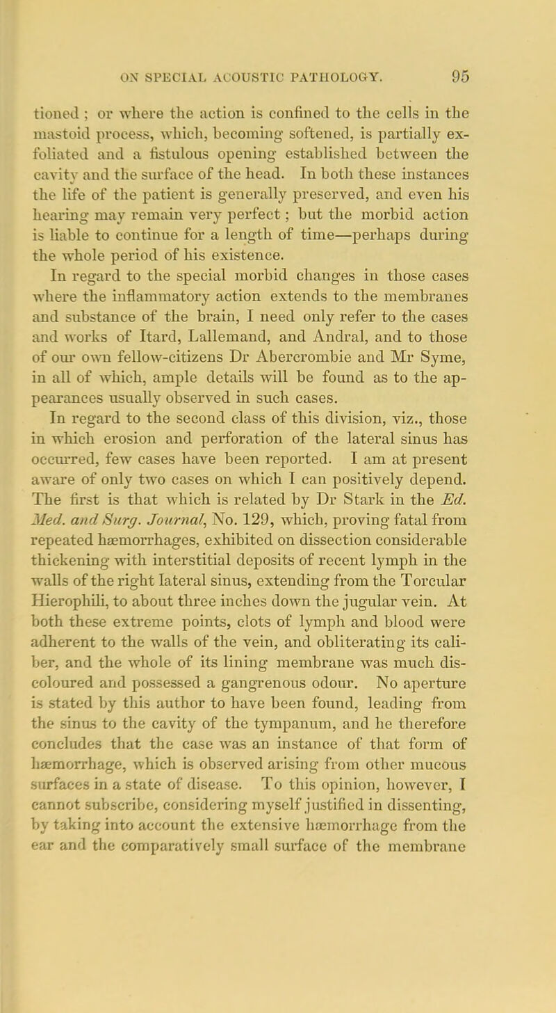 tioned ; or where the action is confined to the cells in the mastoid process, which, becoming softened, is partially ex- foliated and a fistulous opening established between the cavity and the surface of the head. In both these instances the life of the patient is generally preserved, and even his hearing may remain very perfect; but the morbid action is liable to continue for a length of time—perhaps during the whole period of his existence. In regard to the special morbid changes in those cases where the inflammatory action extends to the membranes and substance of the brain, I need only refer to the cases and works of Itard, Lallemand, and Andral, and to those of our own fellow-citizens Dr Abercrombie and Mr Syme, in all of which, ample details will be found as to the ap- pearances usually observed in such cases. In regard to the second class of this division, viz., those in which erosion and perforation of the lateral sinus has occmred, few cases have been reported. I am at present aware of only two cases on which I can positively depend. The first is that which is related by Dr Stark in the Ed. Jled. and Surg. Journal, No. 129, which, proving fatal from repeated haemorrhages, exhibited on dissection considerable thickening with interstitial deposits of recent lymph in the walls of the right lateral sinus, extending from the Torcular Hierophili, to about three inches down the jugular vein. At both these extreme points, clots of lymph and blood were adherent to the walls of the vein, and obliterating its cali- ber, and the whole of its lining membrane was much dis- coloured and possessed a gangrenous odour. No aperture is stated by this author to have been found, leading from the sinus to the cavity of the tympanum, and he therefore concludes that the case was an instance of that form of haemorrhage, which is observed arising from other mucous surfaces in a state of disease. To this opinion, however, I cannot subscribe, considering myself justified in dissenting, by taking into account the extensive haemorrhage from the ear and the comparatively small surface of the membrane