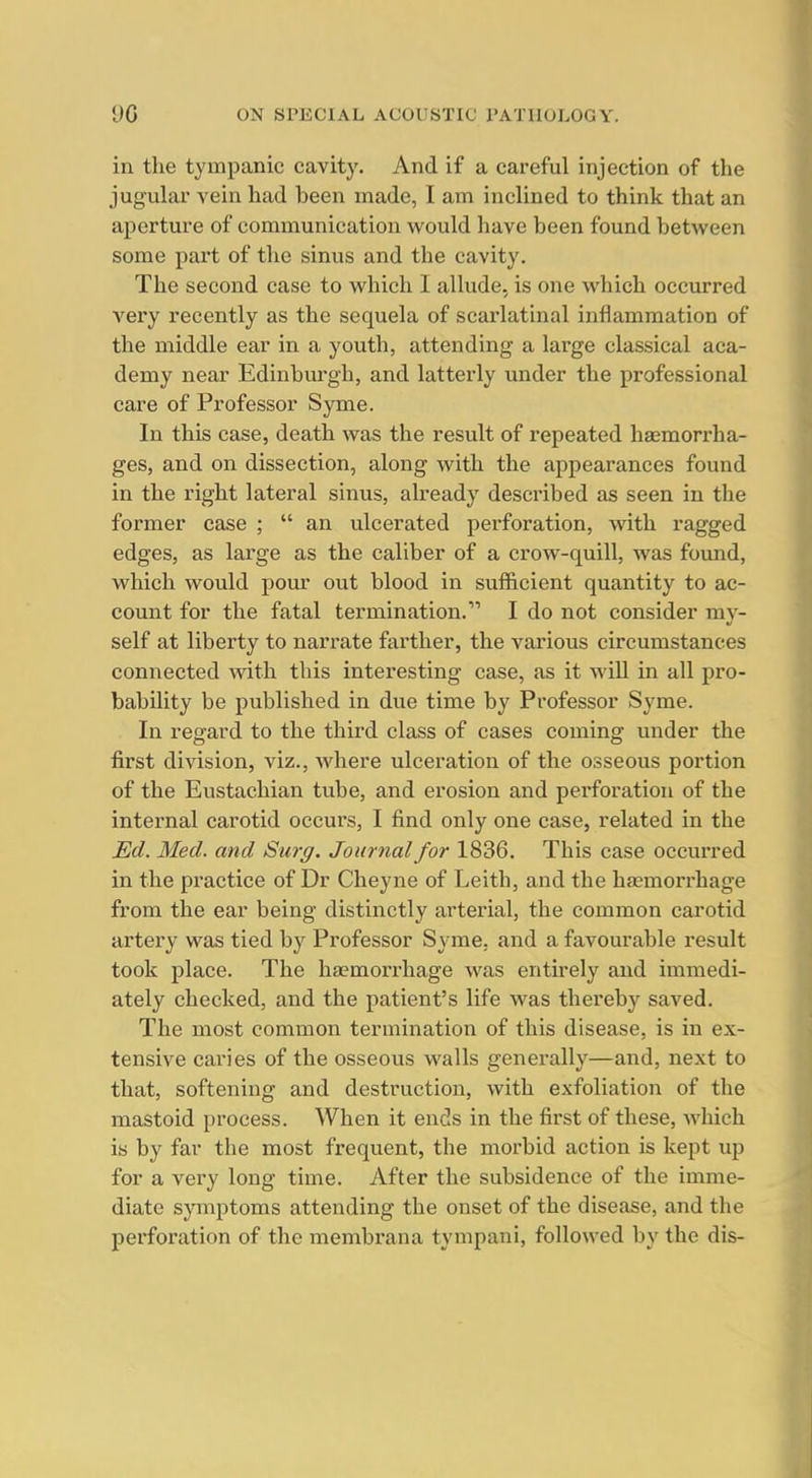 in the tympanic cavity. And if a careful injection of the jugular vein had been made, I am inclined to think that an aperture of communication would have been found between some part of the sinus and the cavity. The second case to which I allude, is one which occurred very recently as the sequela of scarlatinal inflammation of the middle ear in a youth, attending a large classical aca- demy near Edinburgh, and latterly under the professional care of Professor Syme. In this case, death was the result of repeated haemorrha- ges, and on dissection, along with the appearances found in the right lateral sinus, already described as seen in the former case ;  an ulcerated perforation, with ragged edges, as large as the caliber of a crow-quill, was foimd, which would pour out blood in sufficient quantity to ac- count for the fatal termination. I do not consider my- self at liberty to narrate farther, the various circumstances connected with this interesting case, as it wiU in all pro- bability be published in due time by Professor Syme. In regard to the third class of cases coming under the first division, viz., Avhere ulceration of the osseous portion of the Eustachian tube, and erosion and perforation of the internal carotid occurs, I find only one case, related in the Ed. Med. and Surg. Journal for 1836. This case occurred in the practice of Dr Cheyne of Leith, and the haemorrhage from the ear being distinctly arterial, the common carotid artei'y was tied by Professor Syme, and a favourable result took place. The haemorrhage was entirely and immedi- ately checked, and the patient's life was thereby saved. The most common termination of this disease, is in ex- tensive caries of the osseous walls generally—and, next to that, softening and destruction, with exfoliation of the mastoid process. When it ends in the first of these, which is by far the most frequent, the morbid action is kept up for a very long time. After the subsidence of the imme- diate symptoms attending the onset of the disease, and the perforation of the membrana tympani, followed by the dis-