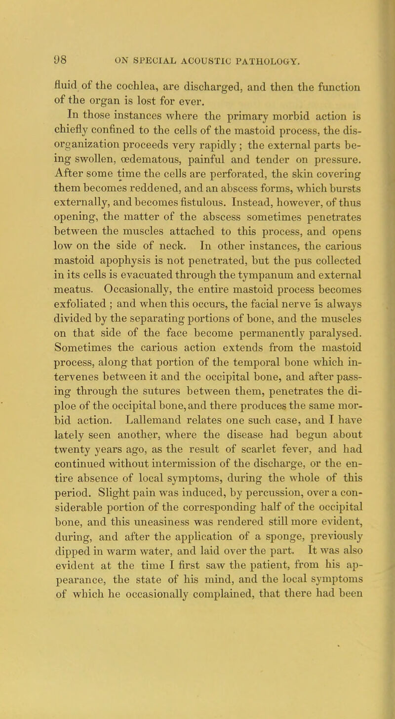 fluid of the cochlea, are discharged, and then the function of the organ is lost for ever. In those instances where the primary morbid action is chiefly confined to the cells of the mastoid process, the dis- organization proceeds very rapidly; the external parts be- ing swollen, oedematous, painful and tender on pressure. After some time the cells are perforated, the skin covering them becomes reddened, and an abscess forms, which bursts externally, and becomes fistulous. Instead, however, of thus opening, the matter of the abscess sometimes penetrates between the muscles attached to this process, and opens low on the side of neck. In other instances, the carious mastoid apophysis is not penetrated, but the pus collected in its cells is evacuated through the tympanum and external meatus. Occasionally, the entire mastoid process becomes exfoliated ; and when this occurs, the facial nerve Is always divided by the separating portions of bone, and the muscles on that side of the face become permanently paralysed. Sometimes the carious action extends from the mastoid process, along that portion of the temporal bone which in- tervenes between it and the occipital bone, and after pass- ing through the sutures between them, penetrates the di- ploe of the occipital bone, and there produces the same mor- bid action. Lallemand relates one such case, and I have lately seen another, where the disease had begun about twenty years ago, as the result of scarlet fever, and had continued without intermission of the discharge, or the en- tire absence of local symptoms, during the whole of this period. Slight pain was induced, by percussion, over a con- siderable portion of the corresponding half of the occipital bone, and this uneasiness was rendei'ed still more evident, during, and after the application of a sponge, previously dipped in warm water, and laid over the part. It was also evident at the time I first saw the patient, from his ap- pearance, the state of his mind, and the local symptoms of which he occasionally complained, that there had been