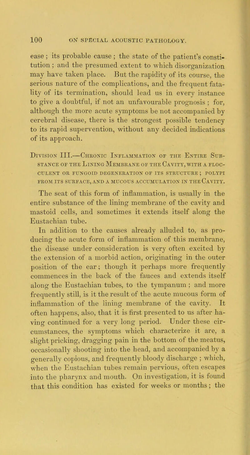 ease ; its probable cause ; the state of the patient's consti- tution ; and the presumed extent to Avhich disorganization may have taken place. But the rapidity of its course, the serious nature of the complications, and the frequent fata- lity of its termination, should lead us in every instance to give a doubtful, if not an unfavourable prognosis ; for, although the more acute symptoms be not accompanied by cerebral disease, there is the strongest possible tendency to its rapid supervention, without any decided indications of its approach. Division III.—Chronic Inflammation of the Entire Sub- stance OF THE Lining Membrane of the Cavitt, with a floc- CULENT OR FUNGOID DEGENERATION OF ITS STRUCTURE ; POLYPI FROM ITS SURFACE, AND A MUCOUS ACCUMULATION IN THE CaVITY. The seat of this form of inflammation, is usually in the entire substance of the lining membrane of the cavity and mastoid cells, and sometimes it extends itself along the Eustachian tube. In addition to the causes already alluded to, as pro- ducing the acute form of inflammation of this membrane, the disease under consideration is very often excited by the extension of a morbid action, originating in the outer position of the ear; though it perhaps more frequently commences in the back of the fauces and extends itself along the Eustachian tubes, to the tympanum ; and more frequently still, is it the result of the acute mucous form of inflammation of the lining membrane of the cavity. It often happens, also, that it is first presented to us after ha- ving continued for a very long period. Under these cir- cumstances, the symptoms which characterize it are, a slight pricking, dragging pain in the bottom of the meatus, occasionally shooting into the head, and accompanied by a generally copious, and frequently bloody discharge ; which, when the Eustachian tubes remain pervious, often escapes into the pharynx and mouth. On investigation, it is foimd that this condition has existed for weeks or months; the