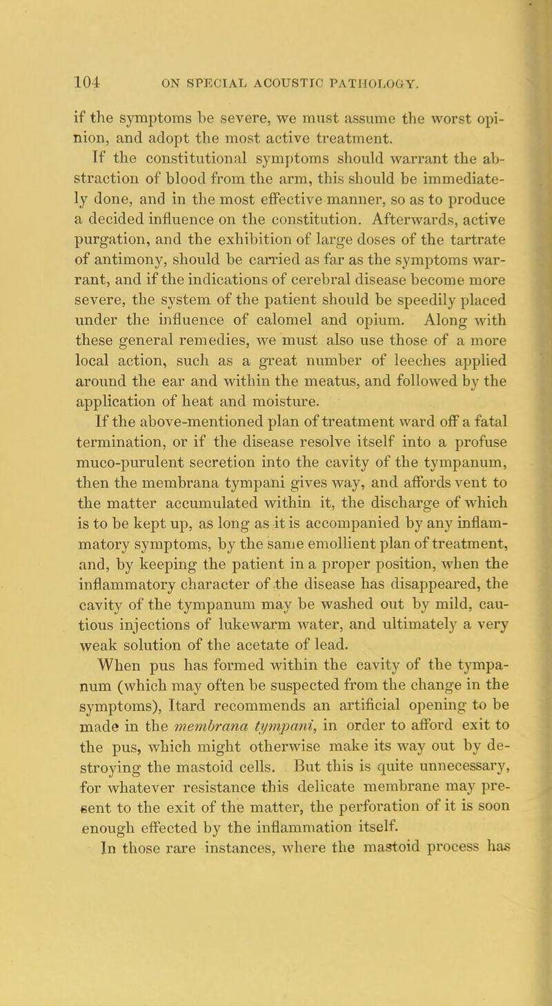 if the symptoms be severe, we must assume the worst opi- nion, and adopt the most active treatment. If the constitutional symj)toms should warrant the ab- straction of blood from the arm, this should be immediate- ly done, and in the most effective manner, so as to produce a decided influence on the constitution. Afterwards, active purgation, and the exhibition of large doses of the tartrate of antimony, should be canied as far as the symptoms war- rant, and if the indications of cerebral disease become more severe, the system of the patient should be speedily placed under the influence of calomel and opium. Along with these general remedies, we must also use those of a more local action, such as a great number of leeches applied around the ear and within the meatus, and followed by the application of heat and moisture. If the above-mentioned plan of treatment ward off a fatal termination, or if the disease resolve itself into a profuse muco-purulent secretion into the cavity of the tympanum, then the membrana tympani gives way, and afibrds vent to the matter accumulated within it, the discharge of which is to be kept up, as long as it is accompanied by any inflam- matory symptoms, by the same emollient plan of treatment, and, by keeping the patient in a proper position, when the inflammatory character of the disease has disappeai'ed, the cavity of the tympanum may be washed out by mild, cau- tious injections of lukewarm water, and ultimately a very weak solution of the acetate of lead. When pus has formed within the cavity of the tjonpa- num (which may often be suspected from the change in the symptoms), Itard recommends an artificial opening to be made in the membrana hpnpani, in order to affbrd exit to the pus, which might otherwise make its way out by de- stroying the mastoid cells. But this is quite unnecessary, for whatever resistance this delicate membrane may pre- sent to the exit of the matter, the perforation of it is soon enough efi^ected by the inflammation itself. In those rare instances, where the mastoid process has