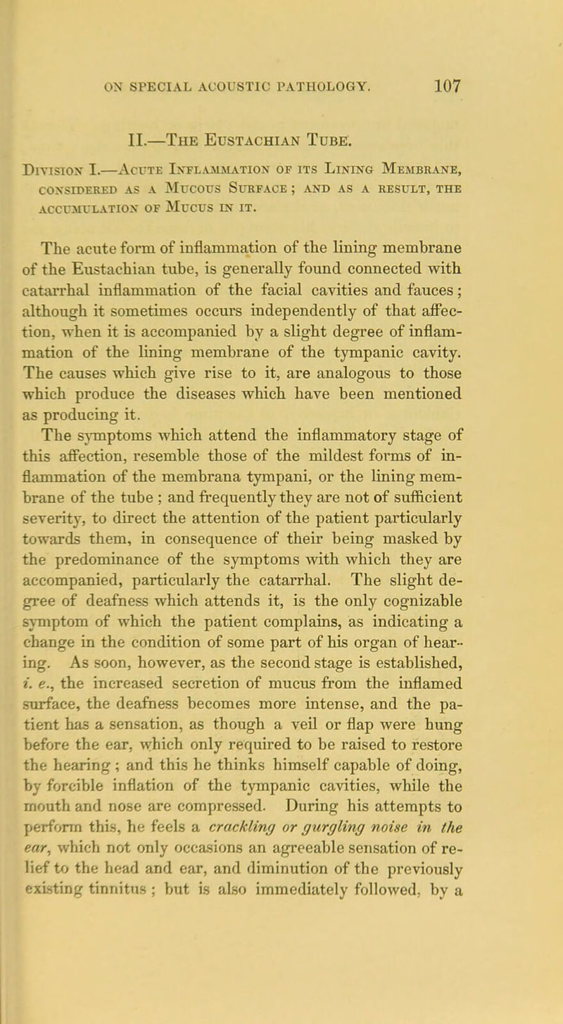II.—The Eustachian Tube. Division I.—Acute lNTLAaL!VL\.TiON of its Lining Membrane, CONSIDERED AS A MuCOtJS SUKFACE ; AND AS A RESULT, THE ACCUMULATION OF MuCUS IN IT. The acute form of inflammation of the lining membrane of the Eustachian tube, is generally found connected with catarrhal inflammation of the facial cavities and fauces; although it sometimes occurs independently of that affec- tion, when it is accompanied by a slight degree of inflam- mation of the lining membrane of the tympanic cavity. The causes which give rise to it, are analogous to those which produce the diseases which have been mentioned as producing it. The symptoms which attend the inflammatory stage of this affection, resemble those of the mildest forms of in- flammation of the membrana tympani, or the lining mem- brane of the tube ; and frequently they are not of suflftcient severity, to direct the attention of the patient particularly towards them, in consequence of their being masked by the predominance of the symptoms with which they are accompanied, particularly the catarrhal. The slight de- gree of deafness which attends it, is the only cognizable symptom of which the patient complains, as indicating a change in the condition of some part of his organ of hear- ing. As soon, however, as the second stage is established, i. e., the increased secretion of mucus from the inflamed siuface, the deafness becomes more intense, and the pa- tient has a sensation, as though a veU or flap were hung before the ear, which only required to be raised to restore the hearing ; and this he thinks himself capable of doing, by forcible inflation of the tympanic cavities, while the rnouth and nose are compressed. During his attempts to perform this, he feels a crackling or gurgling noise in the ear, which not only occasions an agreeable sensation of re- lief to the head and ear, and diminution of the previously existing tinnitus ; but is also immediately followed, by a