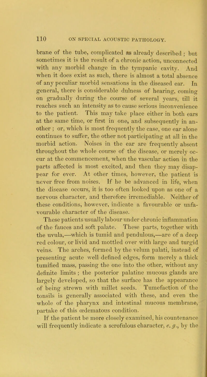 brane of the tube, complicated as already described ; but sometimes it is the result of a chronic action, unconnected with any morbid change in the tympanic cavity. And when it does exist as such, there is almost a total absence of any peculiar morbid sensations in the diseased ear. In general, there is considerable dulness of hearing, coming on gradually during the course of several years, till it reaches such an intensity as to cause serious inconvenience to the patient. This may take place either in both ears at the same time, or first in one, and subsequently in an- other ; or, which is most frequently the case, one ear alone continues to suffer, the other not participating at all in the morbid action. Noises in the ear are frequently absent throughout the whole course of the disease, or merely oc- cm' at the commencement, when the vascular action in the parts affected is most excited, and then they may disap- pear for ever. At other times, however, the patient is never free from noises. If he be advanced in life, when the disease occurs, it is too often looked upon as one of a nervous character, and therefore irremediable. Neither of these conditions, however, indicate a favourable or unfa- vourable character of the disease. These patients usually labour under chronic inflammation of the fauces and soft palate. These parts, together with the uvula,—which is tumid and pendulous,—are of a deep red colour, or livid and mottled over with large and turgid veins. The arches, formed by the velvmi palati, instead of presenting acute well defined edges, form merely a thick tumified mass, passing the one into the other, without any definite limits ; the posterior palatine mucous glands are largely developed, so that the surface has the appearance of being strewn with millet seeds. Tumefaction of the tonsils is generally associated with these, and even the whole of the pharynx and intestinal mucous membrane, partake of this oedematous condition. If the patient be more closely examined, his countenance will frequently indicate a scrofulous chai-acter, e.g.^ by the