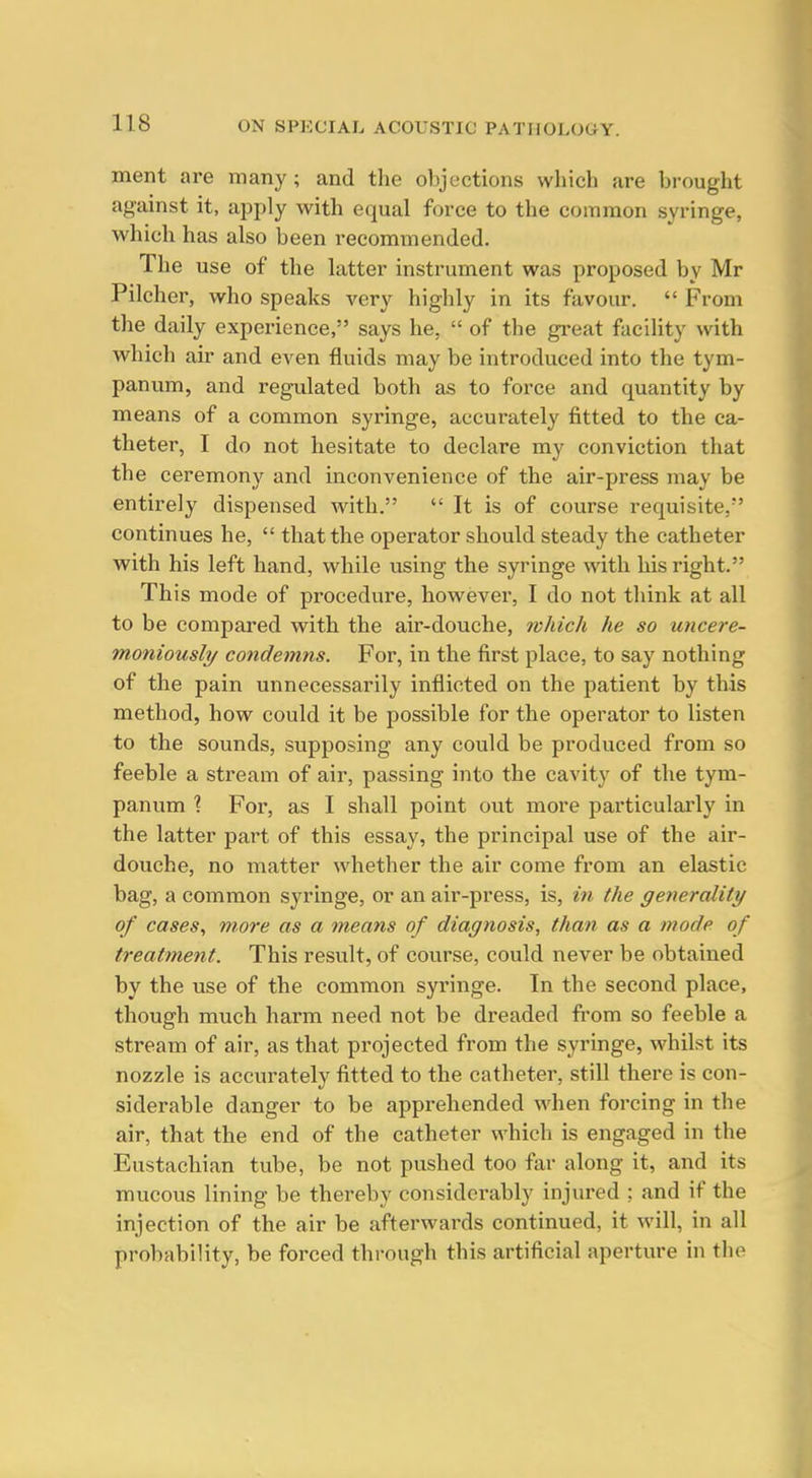 ment are many; and the objections which are brought against it, apply with equal force to the common syringe, which has also been recommended. The use of the latter instrument was proposed by Mr Pilcher, who speaks very highly in its favour.  From the daily experience, says he,  of the great facility with which air and even fluids may be introduced into the tym- panum, and regulated both as to force and quantity by means of a common syringe, accurately fitted to the ca- theter, I do not hesitate to declare my conviction that the ceremony and inconvenience of the air-press may be entirely dispensed with.  It is of course requisite, continues he,  that the operator should steady the catheter with his left hand, while using the syringe with his right. This mode of procedure, however, I do not think at all to be compared with the air-douche, which he so uncere- moniously condemns. For, in the first place, to say nothing of the pain unnecessarily inflicted on the patient by this method, how could it be possible for the operator to listen to the sounds, supposing any could be produced from so feeble a stream of air, passing into the cavity of the tym- panum \ For, as I shall point out more particulai'ly in the latter part of this essay, the principal use of the air- douche, no matter whether the air come from an elastic bag, a common S3'^ringe, or an air-press, is, in the generality of cases^ more as a means of diagnosis, than as a mode of treatment. This result, of course, could never be obtained by the use of the common syringe. In the second place, though much harm need not be dreaded from so feeble a stream of air, as that projected from the syringe, whilst its nozzle is accurately fitted to the catheter, still there is con- siderable danger to be apprehended when forcing in the air, that the end of the catheter which is engaged in the Eustachian tube, be not pushed too far along it, and its mucous lining be thereby considerably injured ; and if the injection of the air be afterwards continued, it will, in all probability, be forced through this artificial aperture in the