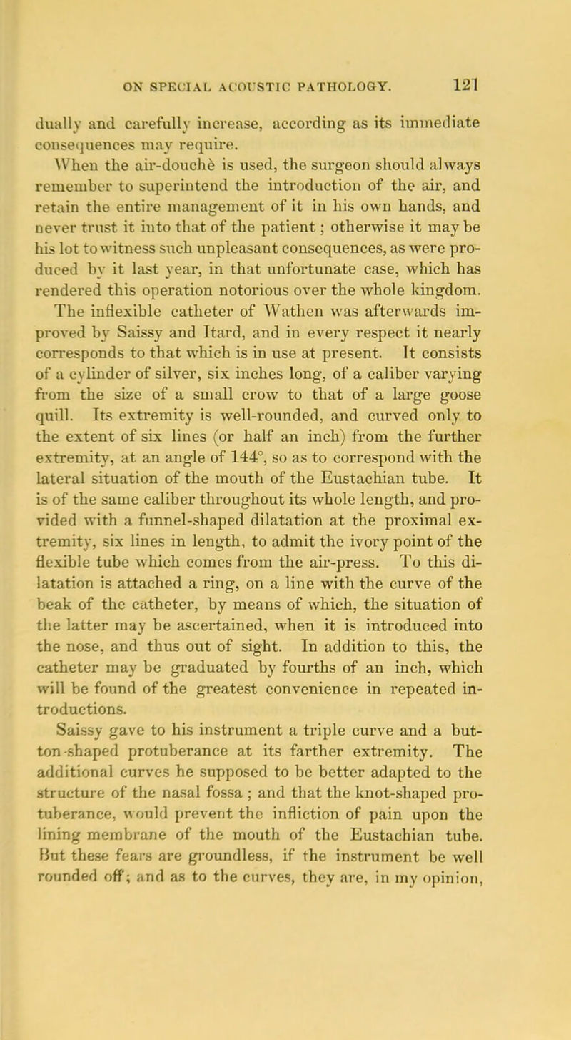 dually and carefully increase, according as its immediate consequences may requii'e. When the air-douche is used, the surgeon should always remember to superintend the introduction of the air, and retain the entire management of it in his own hands, and never trust it into that of the patient; otherwise it may be his lot to witness such unpleasant consequences, as were pro- duced by it last year, in that unfortunate case, which has rendered this operation notorious over the whole kingdom. The inflexible catheter of Wathen was afterwards im- proved by Saissy and Itard, and in every respect it nearly corresponds to that which is in use at present. It consists of a cylinder of silver, six inches long, of a caliber varying fi-om the size of a small crow to that of a large goose quill. Its extremity is well-rounded, and curved only to the extent of six lines (or half an inch) from the further extremity, at an angle of 144°, so as to correspond with the lateral situation of the mouth of the Eustachian tube. It is of the same caliber throughout its whole length, and pro- vided with a funnel-shaped dilatation at the proximal ex- tremity, six lines in length, to admit the ivory point of the flexible tube which comes from the air-press. To this di- latation is attached a ring, on a line with the curve of the beak of the catheter, by means of which, the situation of the latter may be ascertained, when it is introduced into the nose, and thus out of sight. In addition to this, the catheter may be graduated by fom-ths of an inch, which will be found of the greatest convenience in repeated in- troductions. Saissy gave to his instrument a triple curve and a but- ton-shaped protuberance at its farther extremity. The additional curves he supposed to be better adapted to the structure of the na-sal fossa ; and that the knot-shaped pro- tuberance, would prevent the infliction of pain upon the lining membrane of the mouth of the Eustachian tube, fint these fears are gi'oundless, if the instrument be well rounded off; and as to the curves, they are, in my opinion,