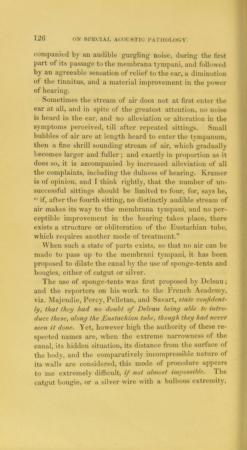 companied by an audible gurgling noise, during the first part of its passage to the membrana tympani, and followed by an agreeable sensation of relief to the ear, a diminution of the tinnitus, and a material improvement in the power of hearing. Sometimes the stream of air does not at first enter the ear at all, and in spite of the greatest attention, no noise is heard in the ear, and no alleviation or alteration in the symptoms perceived, till after repeated sittings. Small bubbles of air are at length heard to enter the tympanum, then a fine shrill sounding stream of air, which gradually becomes larger and fuller ; and exactly in proportion as it does so, it is accompanied by increased alleviation of all the complaints, including the dulness of hearing. Kramer is of opinion, and I think rightly, that the number of un- successful sittings should be limited to four, for, says he,  if, after the fourth sitting, no distinctly audible stream of air makes its way to the membrana tympani, and no per- ceptible improvement in the hearing takes place, there exists a structure or obliteration of the Eiistachian tube, which requh-es another mode of treatment.' When such a state of parts exists, so that no air can be made to pass up to the membrani tympani, it has been proposed to dilate the canal by the use of sponge-tents and bougies, either of catgut or silver. The use of sponge-tents was first proposed by Deleau; and the reporters on his work to the French Academy, viz. Majendie, Percy, Pelletan, and Savart, state confident- ly, that they had no doubt of Deleau being able to intro- duce these, along the Eustachian tube, though they had never seen it done. Yet, however high the authority of these re- spected names are, when the extreme narrowness of the canal, its hidden situation, its distance from the surface of the body, and the comparatively incompressible nature of its walls are considered, this mode of procedure appears to me extremely difficult, if not almost impossible. The catgut bougie, or a silver wire with a bulbous extremity,