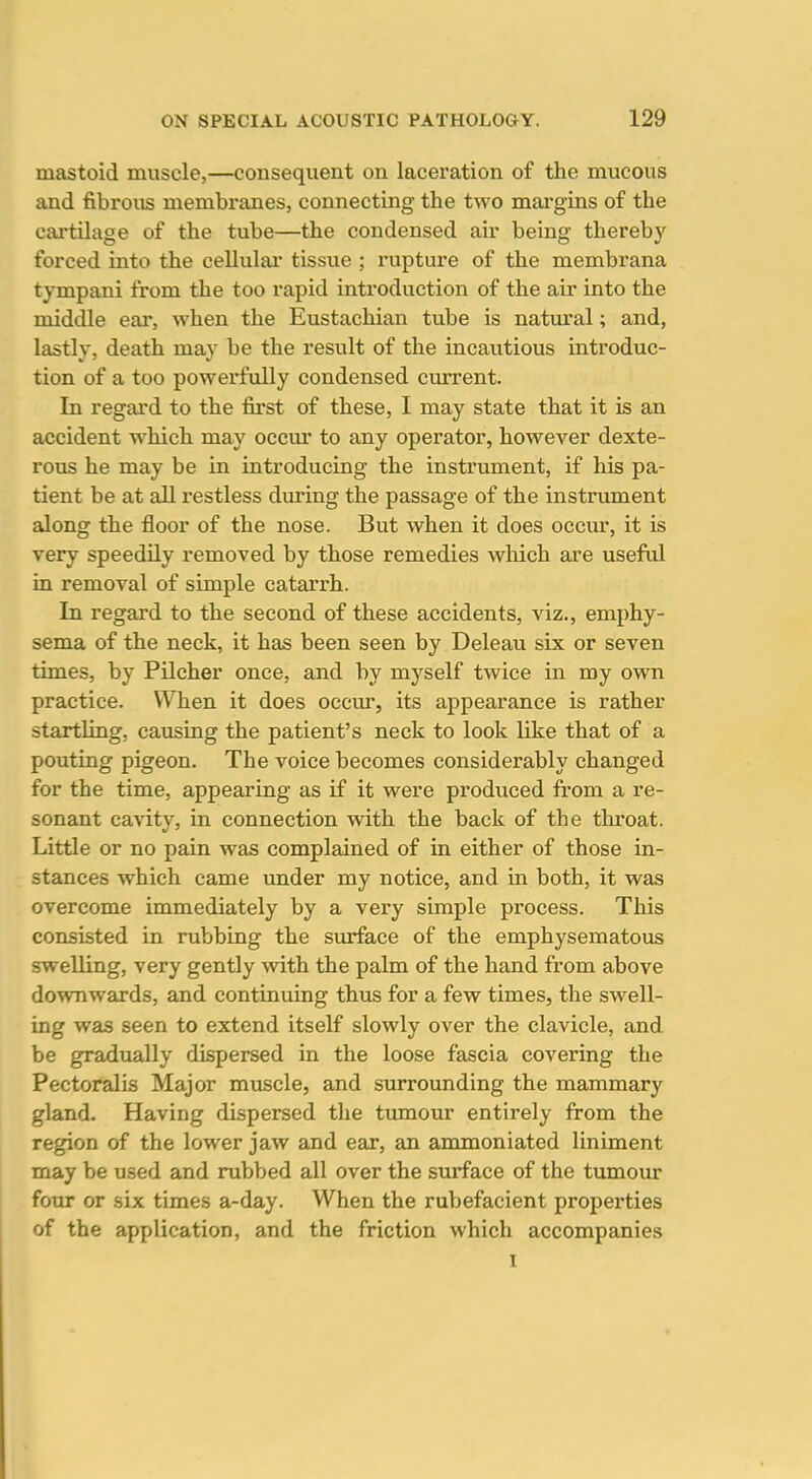mastoid muscle,—consequent on laceration of the mucous and fibrous membranes, connecting the two margins of the cartilage of the tube—the condensed air being thereby forced into the cellulai' tissue ; rupture of the membrana tympani from the too rapid introduction of the air into the middle ear, when the Eustachian tube is natural; and, lastly, death may be the result of the incautious introduc- tion of a too powerfully condensed current. In regard to the first of these, I may state that it is an accident which may occur to any operator, however dexte- rous he may be in introducing the instrument, if his pa- tient be at all restless during the passage of the instrument along the floor of the nose. But when it does occur, it is very speedily removed by those remedies wMch are useful in removal of simple catarrh. In regard to the second of these accidents, viz., emphy- sema of the neck, it has been seen by Deleau six or seven times, by Pilcher once, and by myself twice in my own practice. When it does occiu, its appearance is rather startUng, causing the patient's neck to look like that of a pouting pigeon. The voice becomes considerably changed for the time, appearing as if it were produced from a re- sonant cavity, in connection with the back of the throat. Little or no pain was complained of in either of those in- stances which came under my notice, and in both, it was overcome immediately by a very simple process. This consisted in rubbing the surface of the emphysematous swelling, very gently with the palm of the hand from above downwards, and continuing thus for a few times, the swell- ing was seen to extend itself slowly over the clavicle, and be gradually dispersed in the loose fascia covering the Pectoralis Major muscle, and surrounding the mammary gland. Having dispersed the tumour entirely from the region of the lower jaw and ear, an ammoniated liniment may be used and rubbed all over the surface of the tumour four or six times a-day. When the rubefacient properties of the application, and the friction which accompanies I
