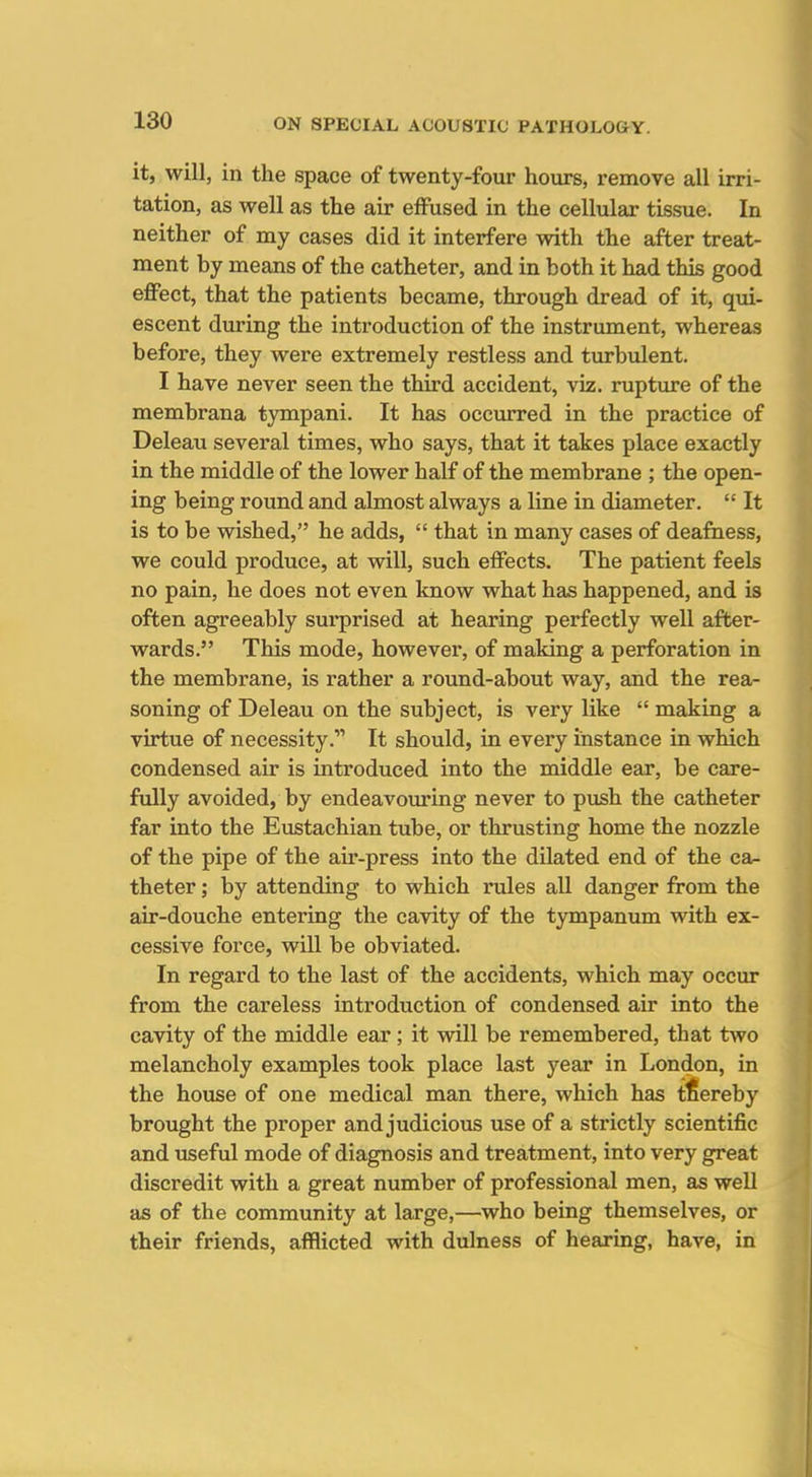it, will, in the space of twenty-four hours, remove all irri- tation, as well as the air effused in the cellular tissue. In neither of my cases did it interfere with the after treat- ment by means of the catheter, and in both it had this good effect, that the patients became, through dread of it, qui- escent during the introduction of the instrument, whereas before, they were extremely restless and turbulent. I have never seen the third accident, viz. rupture of the membrana tympani. It has occurred in the practice of Deleau several times, who says, that it takes place exactly in the middle of the lower half of the membrane ; the open- ing being round and almost always a line in diameter.  It is to be wished, he adds,  that in many cases of deafness, we could produce, at will, such effects. The patient feels no pain, he does not even know what has happened, and is often agreeably surprised at hearing perfectly well after- wards. This mode, however, of making a perforation in the membrane, is rather a round-about way, and the rea- soning of Deleau on the subject, is very like  making a virtue of necessity. It should, in every instance in which condensed air is introduced into the middle ear, be care- fully avoided, by endeavoxiring never to push the catheter far into the Eustachian tube, or thrusting home the nozzle of the pipe of the air-press into the dilated end of the ca- theter ; by attending to which rules all danger from the air-douche entering the cavity of the tympanum with ex- cessive force, will be obviated. In regard to the last of the accidents, which may occur from the careless introduction of condensed air into the cavity of the middle ear; it will be remembered, that two melancholy examples took place last year in London, in the house of one medical man there, which has tfiereby brought the proper and judicious use of a strictly scientific and useful mode of diagnosis and treatment, into very great discredit with a great number of professional men, as well as of the community at large,—who being themselves, or their friends, afflicted with dulness of hearing, have, in
