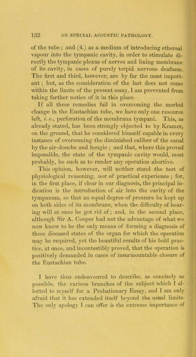 of the tube ; and (4.) as a medium of introducing ethereal vapour into the tympanic cavity, in order to stimulate di- rectly the tympanic plexus of nerves and lining membrane of its cavity, in cases of purely torpid nervous deaftiess. The first and third, however, are by far the most import- ant ; but, as the consideration of the last does not come within the limits of the present essay, I am prevented from taking farther notice of it in this place. If all these remedies fail in overcoming the morbid change in the Eustachian tube, we have only one resource left, i. e., perforation of the membrana tympani. This, as already stated, has been strongly objected to by Kramer, on the ground, that he considered himself capable in every instance of overcoming the diminished caliber of the canal by the air-douche and bougie ; and that, where this proved impossible, the state of the tympanic cavity would, most probably, be such as to render any operation abortive. This opinion, however, will neither stand the test of physiological reasoning, nor of practical experience ; for, in the first place, if clear in our diagnosis, the principal in- dication is the introduction of air into the cavity of the tympanum, so that an equal degree of pressure be kept up on both sides of its membrane, when the difficulty of hear- ing will at once be got rid of; and, in the second place, although Sir A. Cooper had not the advantage of what we now know to be the only means of forming a diagnosis of those diseased states of the organ for which the operation may be required, yet the beautiful results of his bold prac- tice, at once, and incontestibly proved, that the operation is positively demanded in cases of insurmountable closure of the Eustachian tube. I have thus endeavoured to describe, as concisely as possible, the various branches of the subject which I al- lotted to myself for a Probationary Essay, and I am only afraid that it has extended itself beyond the usual limits. The only apology I can offer is the extreme importance of