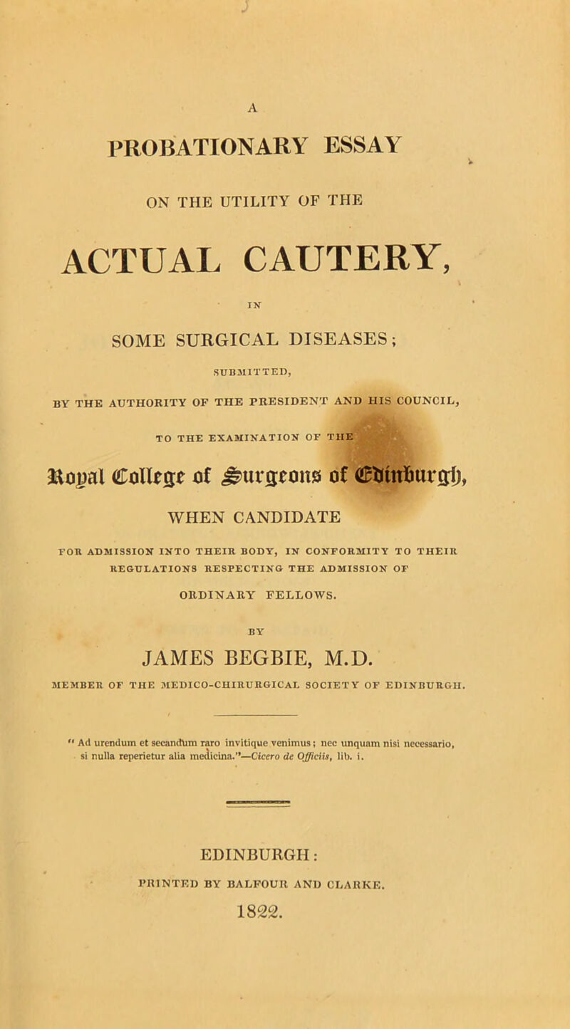 PROBATIONARY ESSAY ON THE UTILITY OF THE ACTUAL CAUTERY, IN SOME SURGICAL DISEASES; SUBMITTED, BY THE AUTHORITY OF THE PRESIDENT AND HIS COUNCIL., TO THE EXAMINATION OF THE Royal ColRcfe of J^urgrons of tiRtfntmrg!), WHEN CANDIDATE FOR ADMISSION INTO THEIR BODY, IN CONFORMITY TO THEIR REGULATIONS RESPECTING THE ADMISSION OF ORDINARY FELLOWS. BY JAMES BEGBIE, M.D. MEMBER OF THE MEDICO-CHIHURGICAL SOCIETY OF EDINBURGH. “ Ad urendum et seeandum raro invitique venimus; nec unquam nisi necessario, si nulla reperietur alia medicina.”—Cicero de Offlciis, lib. i. EDINBURGH: PRINTED BY BALFOUR AND CLARKE.