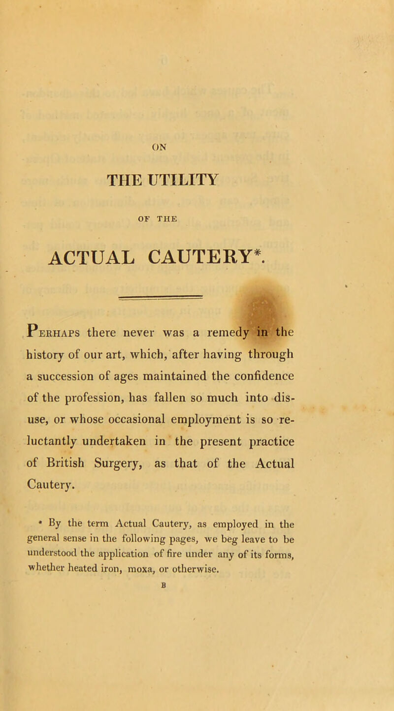 THE UTILITY OF THE ACTUAL CAUTERY*. Perhaps there never was a remedy in the history of our art, which, after having through a succession of ages maintained the confidence of the profession, has fallen so much into dis- use, or whose occasional employment is so re- luctantly undertaken in the present practice of British Surgery, as that of the Actual Cautery. * By the term Actual Cautery, as employed in the general sense in the following pages, we beg leave to be understood the application of fire under any of its forms, whether heated iron, moxa, or otherwise. B