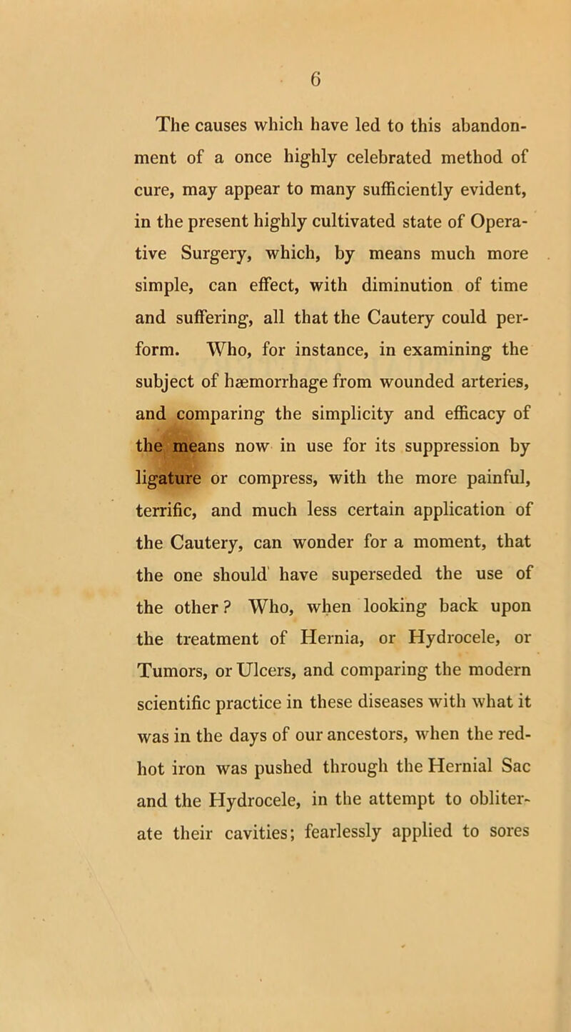 The causes which have led to this abandon- ment of a once highly celebrated method of cure, may appear to many sufficiently evident, in the present highly cultivated state of Opera- tive Surgery, which, by means much more simple, can effect, with diminution of time and suffering, all that the Cautery could per- form. Who, for instance, in examining the subject of haemorrhage from wounded arteries, and comparing the simplicity and efficacy of the means now in use for its suppression by ligature or compress, with the more painful, terrific, and much less certain application of the Cautery, can wonder for a moment, that the one should have superseded the use of the other ? Who, when looking back upon the treatment of Hernia, or Hydrocele, or Tumors, or Ulcers, and comparing the modern scientific practice in these diseases with what it was in the days of our ancestors, when the red- hot iron was pushed through the Hernial Sac and the Hydrocele, in the attempt to obliter- ate their cavities; fearlessly applied to sores