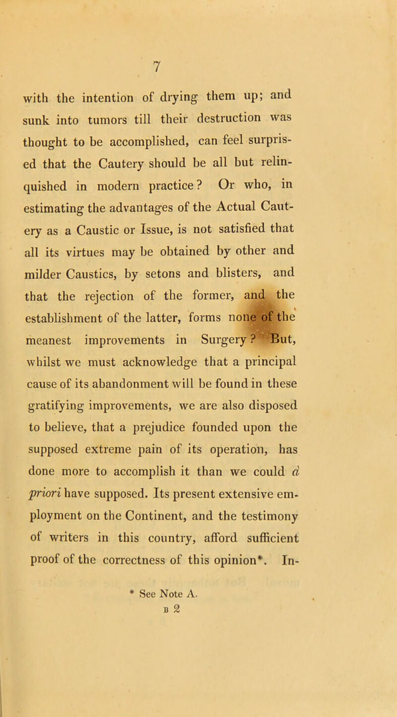 with the intention of drying them up; and sunk into tumors till their destruction was thought to be accomplished, can feel surpris- ed that the Cautery should be all but relin- quished in modern practice ? Or who, in estimating the advantages of the Actual Caut- ery as a Caustic or Issue, is not satisfied that all its virtues may be obtained by other and milder Caustics, by setons and blisters, and that the rejection of the former, and the . * establishment of the latter, forms none of the meanest improvements in Surgery ? But, whilst we must acknowledge that a principal cause of its abandonment will be found in these gratifying improvements, we are also disposed to believe, that a prejudice founded upon the supposed extreme pain of its operation, has done more to accomplish it than we could d priori have supposed. Its present extensive em- ployment on the Continent, and the testimony of writers in this country, afford sufficient proof of the correctness of this opinion*. In- * Sec Note A. b 2