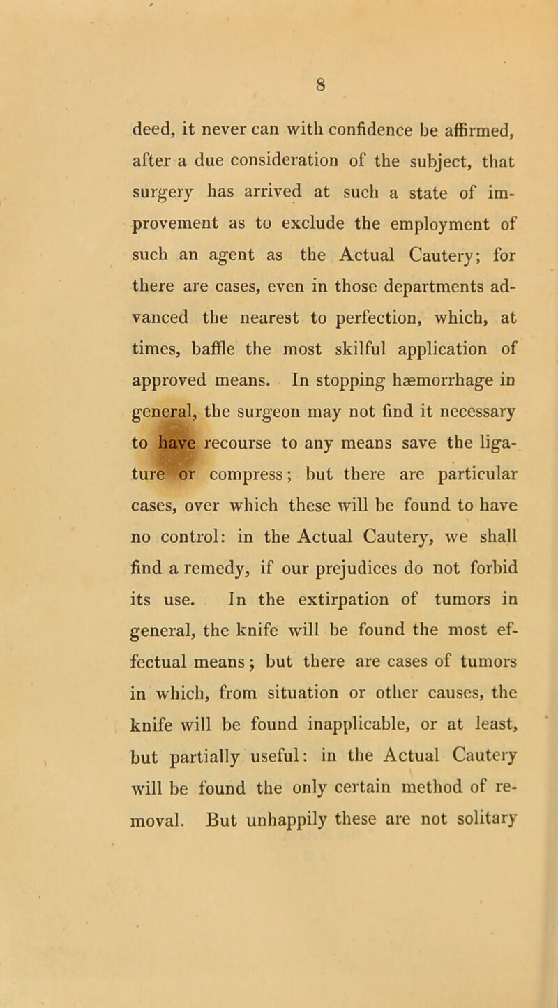 deed, it never can with confidence be affirmed, after a due consideration of the subject, that surgery has arrived at such a state of im- provement as to exclude the employment of such an agent as the Actual Cautery; for there are cases, even in those departments ad- vanced the nearest to perfection, which, at times, baffle the most skilful application of approved means. In stopping haemorrhage in general, the surgeon may not find it necessary to have recourse to any means save the liga- ture or compress; but there are particular cases, over which these will be found to have no control: in the Actual Cautery, we shall find a remedy, if our prejudices do not forbid its use. In the extirpation of tumors in general, the knife will be found the most ef- fectual means; but there are cases of tumors in which, from situation or other causes, the knife will be found inapplicable, or at least, but partially useful: in the Actual Cautery will be found the only certain method of re- moval. But unhappily these are not solitary