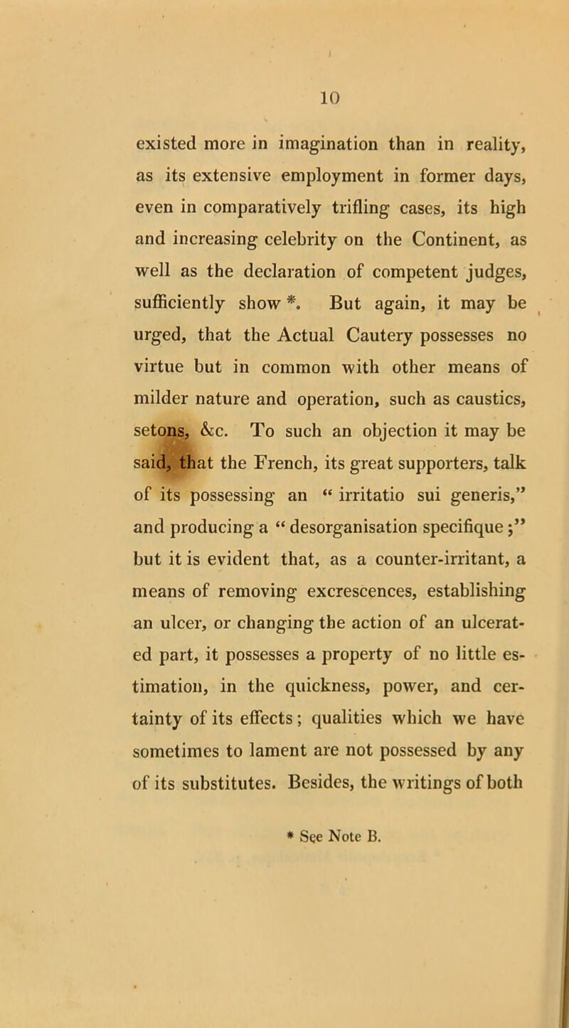 existed more in imagination than in reality, as its extensive employment in former days, even in comparatively trifling cases, its high and increasing celebrity on the Continent, as well as the declaration of competent judges, sufficiently show *. But again, it may be urged, that the Actual Cautery possesses no virtue but in common with other means of milder nature and operation, such as caustics, setons, &c. To such an objection it may be said, that the French, its great supporters, talk of its possessing an “ irritatio sui generis,” and producing a “ desorganisation specifique but it is evident that, as a counter-irritant, a means of removing excrescences, establishing an ulcer, or changing the action of an ulcerat- ed part, it possesses a property of no little es- timation, in the quickness, power, and cer- tainty of its effects; qualities which we have sometimes to lament are not possessed by any of its substitutes. Besides, the writings of both * See Note B.