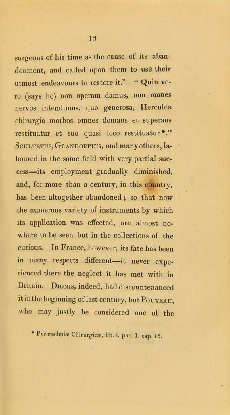 surgeons of his time as the cause of its aban- donment, and called upon them to use their utmost endeavours to restore it.” “ Quin ve- ro (says he) non operam damus, non omnes nervos intendimus, quo generosa, Herculea chirurgia morbos omnes domans et superans restituatur et suo quasi loco restituatur Scultetus,Glandorpius, and many others, la- boured in the same field with very partial suc- cess—its employment gradually diminished, and, for more than a century, in this country, has been altogether abandoned; so that now the numerous variety of instruments by which its application was effected, are almost no- where to be seen but in the collections of the curious. In France, however, its fate has been in many respects different—it never expe- rienced there the neglect it has met with in . Britain. Dionis, indeed, had discountenanced it inthe beginning of last century, butPouxEAU, who may justly be considered one of the * Pyrotechnic Chirurgicae, lib. i. par. 1. cap. 15.