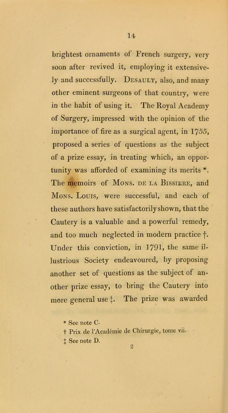 brightest ornaments of’ French surgery, very soon after revived it, employing it extensive- ly and successfully. Desault, also, and many other eminent surgeons of that country, were in the habit of using it. The Royal Academy of Surgery, impressed with the opinion of the importance of fire as a surgical agent, in 1755, proposed a series of questions as the subject of a prize essay, in treating which, an oppor- tunity was afforded of examining its merits *. The memoirs of Mons. de la Bissiere, and Mons. Louis, were successful, and each of these authors have satisfactorily shown, that the Cautery is a valuable and a powerful remedy, and too much neglected in modern practice f. Under this conviction, in 1791, the same il- lustrious Society endeavoured, by proposing another set of questions as the subject of an- other prize essay, to bring the Cautery into more general use The prize was awarded * See note C- + Prix dc l’Academie de Chirurgie, tome vii. f See note D. 2