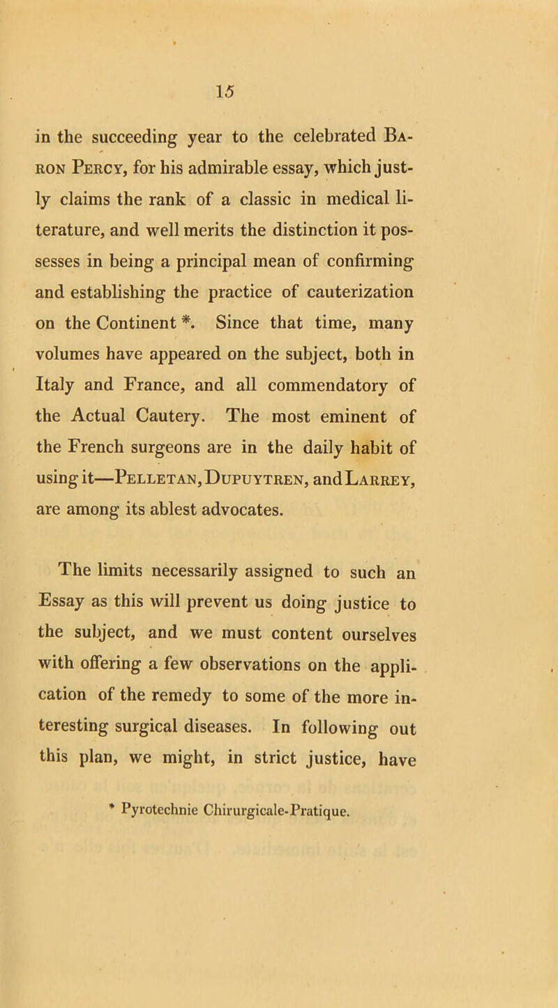 in the succeeding year to the celebrated Ba- ron Percy, for his admirable essay, which just- ly claims the rank of a classic in medical li- terature, and well merits the distinction it pos- sesses in being a principal mean of confirming and establishing the practice of cauterization on the Continent *. Since that time, many volumes have appeared on the subject, both in Italy and France, and all commendatory of the Actual Cautery. The most eminent of the French surgeons are in the daily habit of using it—Pelletan,Dupuytren, andLARREY, are among its ablest advocates. The limits necessarily assigned to such an Essay as this will prevent us doing justice to the subject, and we must content ourselves with offering a few observations on the appli- cation of the remedy to some of the more in- teresting surgical diseases. In following out this plan, we might, in strict justice, have * Pyrotechnie Chirurgicale-Pratique.