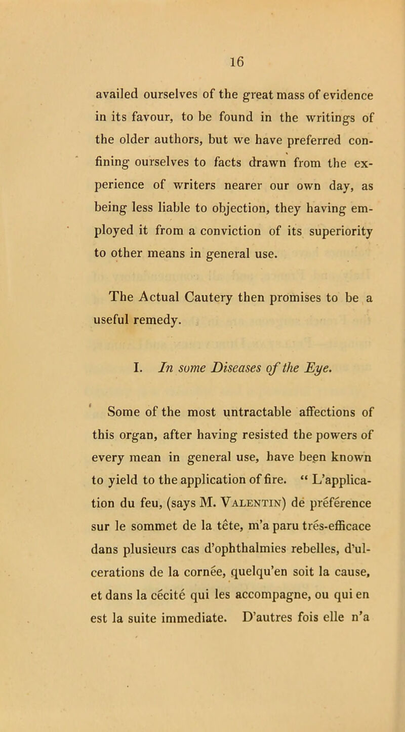 availed ourselves of the great mass of evidence in its favour, to be found in the writings of the older authors, but we have preferred con- fining ourselves to facts drawn from the ex- perience of writers nearer our own day, as being less liable to objection, they having em- ployed it from a conviction of its superiority to other means in general use. The Actual Cautery then promises to be a useful remedy. I. In some Diseases of the Eye. Some of the most untractable affections of this organ, after having resisted the powers of every mean in general use, have been known to yield to the application of fire. “ L’applica- tion du feu, (says M. Valentin) de preference sur le sommet de la tete, m’a paru tres-efficace dans plusieurs cas d’ophthalmies rebelles, d’ul- cerations de la cornee, quelqu’en soit la cause, et dans la cecite qui les accompagne, ou qui en est la suite immediate. D’autres fois elle n’a