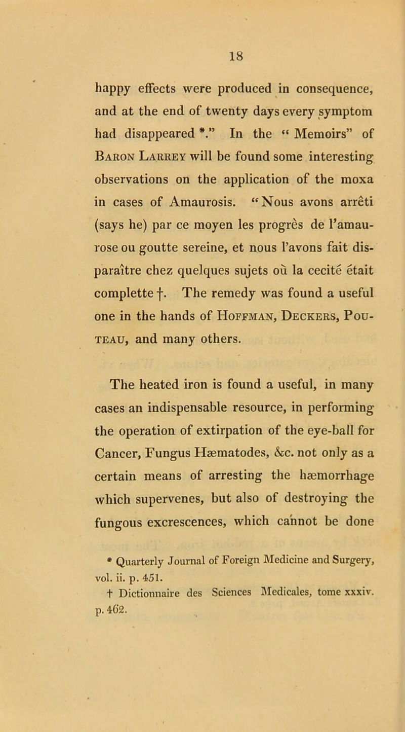 happy effects were produced in consequence, and at the end of twenty days every symptom had disappeared In the “ Memoirs” of Baron Larrey will be found some interesting observations on the application of the moxa in cases of Amaurosis. “Nous avons arreti (says he) par ce moyen les progres de l’amau- rose ou goutte sereine, et nous l’avons fait dis- paraitre chez quelques sujets ou la cecite etait complette f. The remedy was found a useful one in the hands of Hoffman, Deckers, Pou- teau, and many others. The heated iron is found a useful, in many cases an indispensable resource, in performing the operation of extirpation of the eye-ball for Cancer, Fungus Haematodes, &c. not only as a certain means of arresting the haemorrhage which supervenes, but also of destroying the fungous excrescences, which cannot be done * Quarterly Journal of Foreign Medicine and Surgery, vol. ii. p. 451. t Dictionnaire des Sciences Medicales, tome xxxiv. p. 462.