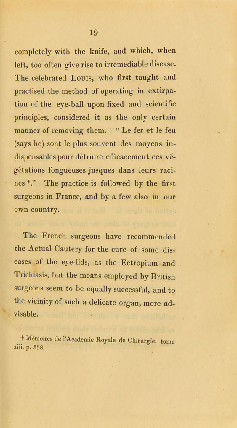 completely with the knife, and which, when left, too often give rise to irremediable disease. The celebrated Louis, who first taught and practised the method of operating in extirpa- tion of the eye-ball upon fixed and scientific principles, considered it as the only certain manner of removing them. “ Le fer et le feu (says he) sont le plus souvent des moyens in- dispensables pour detruire efficacement ces ve- getations fongueuses jusques dans leurs raci- nes The practice is followed by the first surgeons in France, and by a few also in our own country. The French surgeons have recommended the Actual Cautery for the cure of some dis- eases of the eye-lids, as the Ectropium and Trichiasis, but the means employed by British surgeons seem to be equally successful, and to the vicinity of such a delicate organ, more ad- visable. t Memoires de l’Academie Royale de Chirurgie, tome xiii. p. 338.