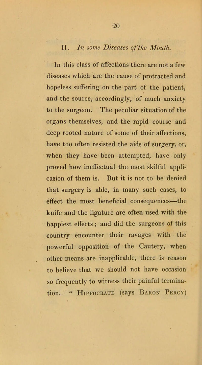 II. In some Diseases of the Mouth. In this class of affections there are not a few diseases which are the cause of protracted and hopeless suffering on the part of the patient, and the source, accordingly, of much anxiety to the surgeon. The peculiar situation of the organs themselves, and the rapid course and deep rooted nature of some of their affections, have too often resisted the aids of surgery, or, when they have been attempted, have only proved how ineffectual the most skilful appli- cation of them is. But it is not to be denied that surgery is able, in many such cases, to effect the most beneficial consequences—the knife and the ligature are often used with the happiest effects ; and did the surgeons of this country encounter their ravages with the powerful opposition of the Cautery, when other means are inapplicable, there is reason to believe that we should not have occasion so frequently to witness their painful termina- tion. “ Hippocrate (says Baron Percy)