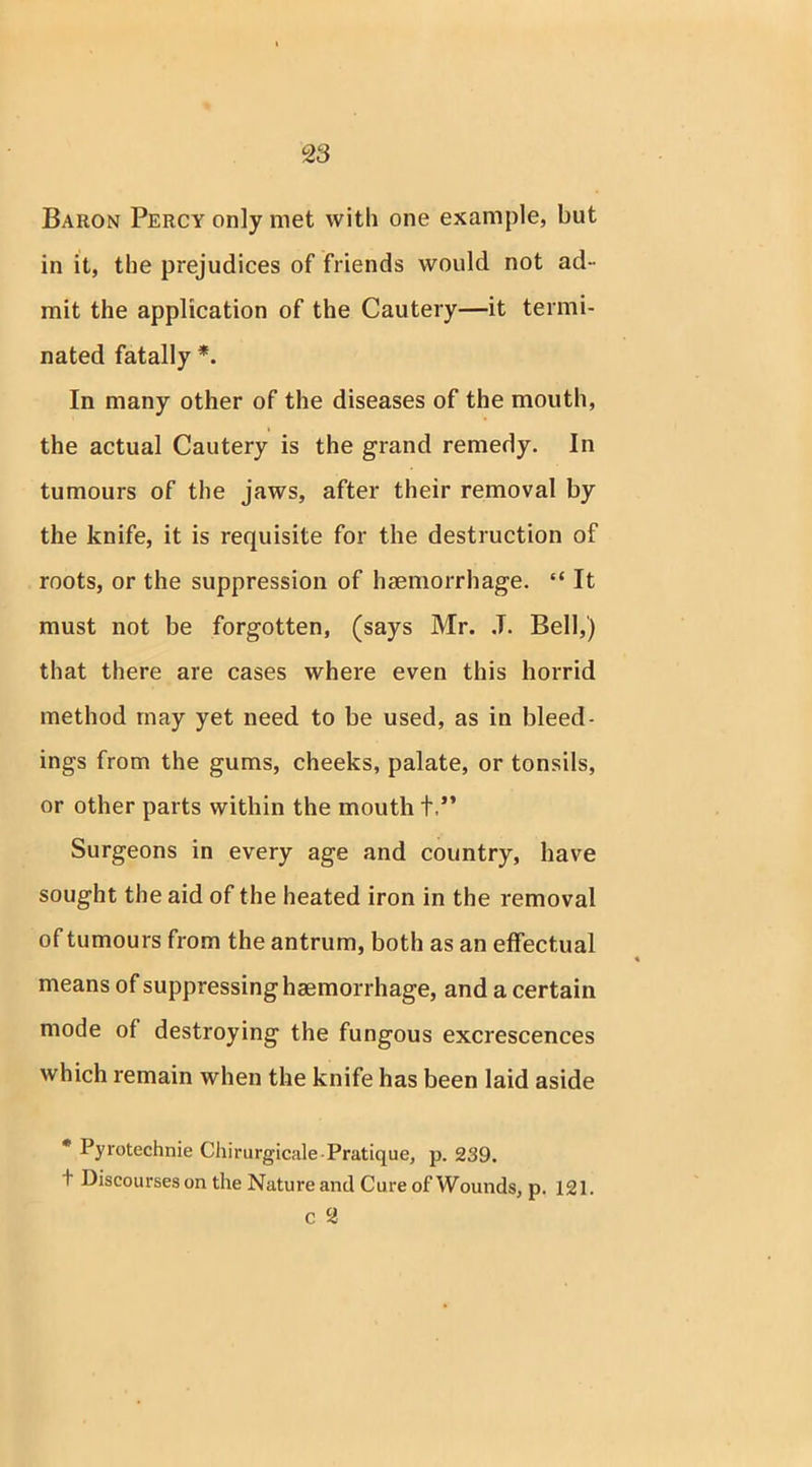 Baron Percy only met with one example, but in it, the prejudices of friends would not ad- mit the application of the Cautery—it termi- nated fatally *. In many other of the diseases of the mouth, the actual Cautery is the grand remedy. In tumours of the jaws, after their removal by the knife, it is requisite for the destruction of roots, or the suppression of haemorrhage. “ It must not be forgotten, (says Mr. J. Bell,) that there are cases where even this horrid method may yet need to be used, as in bleed- ings from the gums, cheeks, palate, or tonsils, or other parts within the mouth +.** Surgeons in every age and country, have sought the aid of the heated iron in the removal of tumours from the antrum, both as an effectual means of suppressing haemorrhage, and a certain mode of destroying the fungous excrescences which remain when the knife has been laid aside * Pyrotechnie Chirurgicale-Pratique, p. 239. t Discourses on the Nature and Cure of Wounds, p. 121. c 2