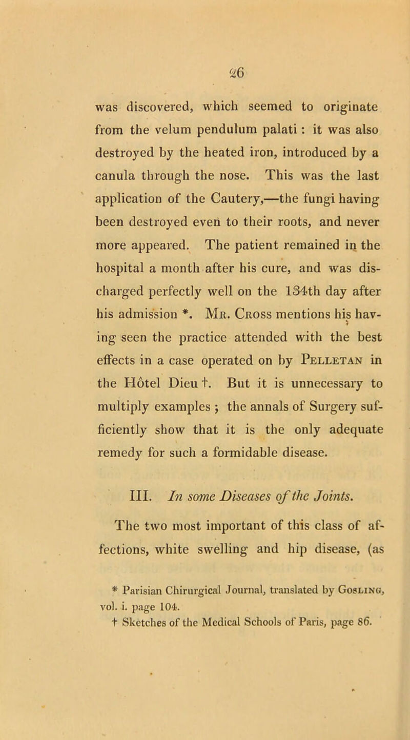 was discovered, which seemed to originate from the velum pendulum palati : it was also destroyed by the heated iron, introduced by a canula through the nose. This was the last application of the Cautery,—the fungi having been destroyed even to their roots, and never more appeared. The patient remained in the hospital a month after his cure, and was dis- charged perfectly well on the 134th day after his admission *. Mr. Cross mentions his hav- ing seen the practice attended with the best effects in a case operated on by Pelletan in the Hotel Dieu t. But it is unnecessary to multiply examples j the annals of Surgery suf- ficiently show that it is the only adequate remedy for such a formidable disease. III. In some Diseases of the Joints. The two most important of this class of af- fections, white swelling and hip disease, (as * Parisian Chirurgical Journal, translated by Gosling, vol. i. page 104. t Sketches of the Medical Schools of Paris, page 86.