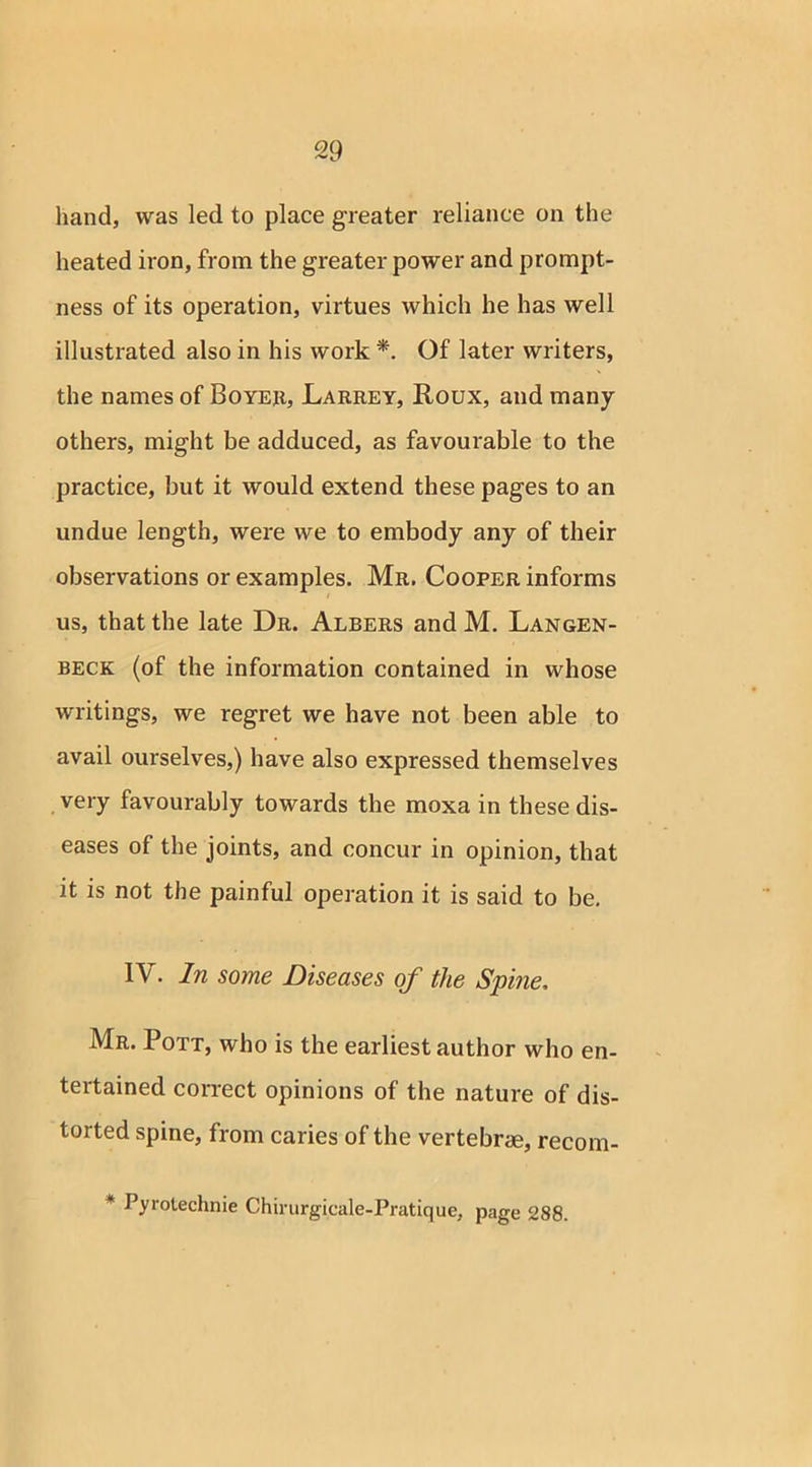 hand, was led to place greater reliance on the heated iron, from the greater power and prompt- ness of its operation, virtues which he has well illustrated also in his work *. Of later writers, the names of Boyer, Larrey, Roux, and many others, might be adduced, as favourable to the practice, but it would extend these pages to an undue length, were we to embody any of their observations or examples. Mr. Cooper informs us, that the late Dr. Albers and M. Langen- beck (of the information contained in whose writings, we regret we have not been able to avail ourselves,) have also expressed themselves very favourably towards the moxa in these dis- eases of the joints, and concur in opinion, that it is not the painful operation it is said to be. IV. In some Diseases of the Spine, Mr. Pott, who is the earliest author who en- tertained correct opinions of the nature of dis- torted spine, from caries of the vertebrae, recom- * Pyrotechnie Chirurgicale-Pratique, page 288.