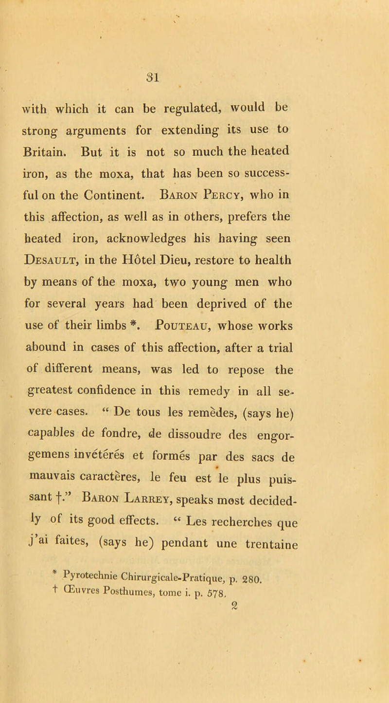 with which it can be regulated, would be strong arguments for extending its use to Britain. But it is not so much the heated iron, as the moxa, that has been so success- ful on the Continent. Baron Percy, who in this affection, as well as in others, prefers the heated iron, acknowledges his having seen Desault, in the Hotel Dieu, restore to health by means of the moxa, two young men who for several years had been deprived of the use of their limbs *. Pouteau, whose works abound in cases of this affection, after a trial of different means, was led to repose the greatest confidence in this remedy in all se- vere cases. “ De tous les remedes, (says he) capables de fondre, de dissoudre des engor- gemens inveteres et formes par des sacs de mauvais caracteres, le feu est le plus puis- sant fBaron Larrey, speaks most decided- ly of its good effects. “ Les recherches que j’ai faites, (says he) pendant une trentaine 1 yrotechnie Chirurgicale-Pratique, p. 280. t CEuvres Posthumes, tome i. p. 578. 2