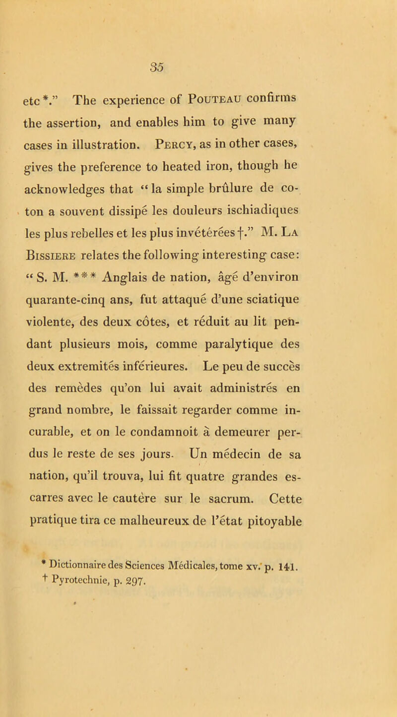 etc* *.” The experience of Pouteau confirms the assertion, and enables him to give many cases in illustration. Percy, as in other cases, gives the preference to heated iron, though he acknowledges that “ la simple brulure de co- ton a souvent dissipe les douleurs ischiadiques les plus rebelles et les plus invetereesf.” M. La Bissiere relates the following interesting case: “ S. M. *** Anglais de nation, age d’environ quarante-cinq ans, fut attaque d’une sciatique violente, des deux cotes, et reduit au lit pen- dant plusieurs mois, comme paralytique des deux extremites inferieures. Le peu de succes des remedes qu’on lui avait administres en grand nombre, le faissait regarder comme in- curable, et on le condamnoit a demeurer per- dus le reste de ses jours. Un medecin de sa nation, qu’il trouva, lui fit quatre grandes es- carres avec le cautere sur le sacrum. Cette pratique tira ce malheureux de l’etat pitoyable * Dictionnaire des Sciences Medicales, tome xv. p. 141. + Pyrotechnie, p. 297.