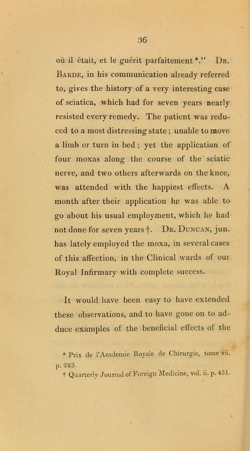 ou il etait, et le guerit parfaitement Dr. Barde, in his communication already referred to, gives the history of a very interesting case of sciatica, which had for seven years nearly resisted every remedy. The patient was redu- ced to a most distressing state ; unable to move a limb or turn in bed ; yet the application of four moxas along the course of the sciatic nerve, and two others afterwards on the knee, was attended with the happiest effects. A month after their application he was able to go about his usual employment, which he had not done for seven years f. Dr. Duncan, jun. has lately employed the moxa, in several cases of this affection, in the Clinical wards of our Royal Infirmary with complete success. It would have been easy to have extended these observations, and to have gone on to ad- duce examples of the beneficial effects of the * Prix de l'Academie Royale de Chirurgie, tome vii. p. 223. t Quarterly Journal of Foreign Medicine, vol. ii. p. 451.