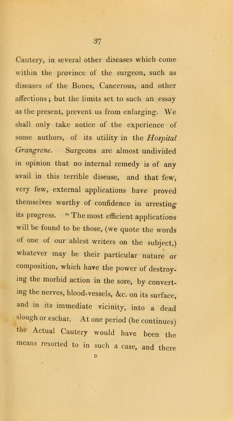 Cautery, in several other diseases which come within the province of the surgeon, such as diseases of the Bones, Cancerous, and other affections; but the limits set to such an essay as the present, prevent us from enlarging. We shall only take notice of the experience of some authors, of its utility in the Hospital Grangrene. Surgeons are almost undivided in opinion that no internal remedy is of any avail in this terrible disease, and that few, very few, external applications have proved themselves worthy of confidence in arresting its progress. “ The most efficient applications will be found to be those, (we quote the words of one of our ablest writers on the subject,) whatever may be their particular nature or composition, which have the power of destroy- ing the morbid action in the sore, by convert- ing the nerves, blood-vessels, &c. on its surface, and in its immediate vicinity, into a dead slough or eschar. At one period (he continues) the Actual Cautery would have been the means resorted to in such a case, and there D
