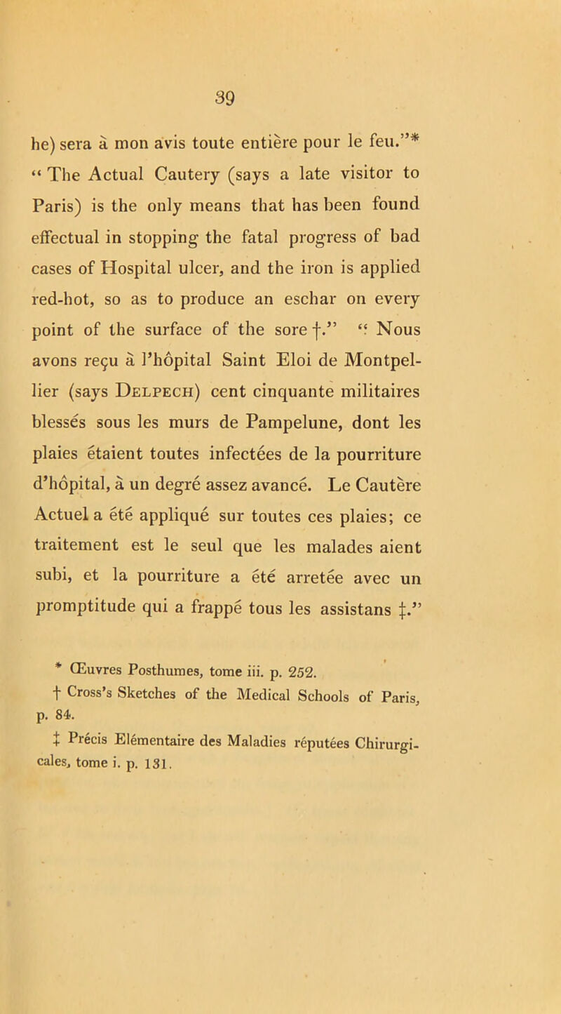 he) sera a mon avis toute entiere pour le feu.”* “ The Actual Cautery (says a late visitor to Paris) is the only means that has been found effectual in stopping the fatal progress of bad cases of Hospital ulcer, and the iron is applied red-hot, so as to produce an eschar on every point of the surface of the sore f.” “ Nous avons re5u a Phopital Saint Eloi de Montpel- lier (says Delpech) cent cinquante militaires blesses sous les murs de Pampelune, dont les plaies etaient toutes infectees de la pourriture d’hopital, a un degre assez avance. Le Cautere Actuel a ete applique sur toutes ces plaies; ce traitement est le seul que les malades aient subi, et la pourriture a ete arretee avec un promptitude qui a frappe tous les assistans * CEuvres Posthumes, tome iii. p. 252. f Cross’s Sketches of the Medical Schools of Paris, p. 84. | Precis Elementaire des Maladies reputees Chirurgi- cales, tome i. p. 131.