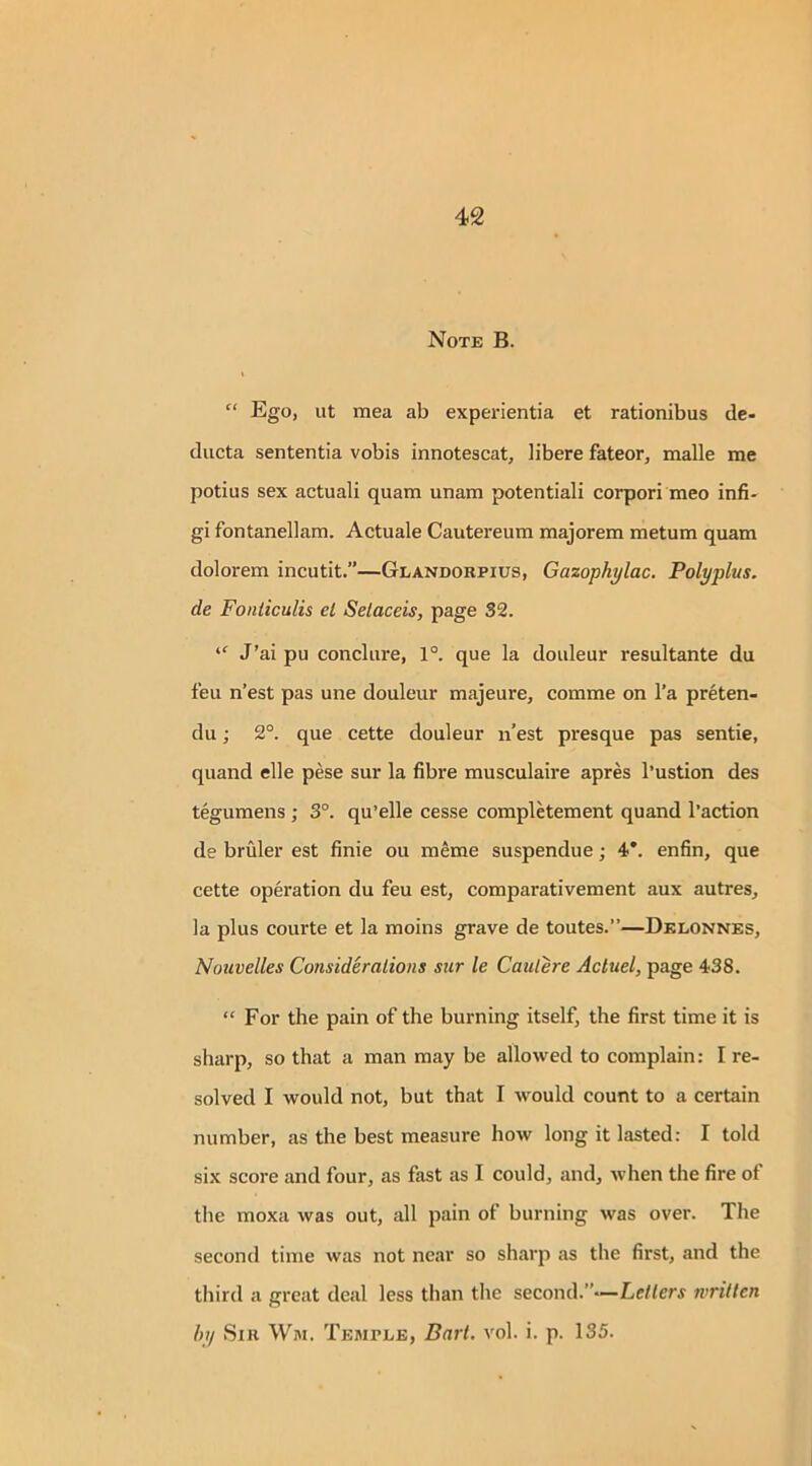 Note B. “ Ego, ut mea ab experientia et rationibus de- ducta sententia vobis innotescat, libere fateor, malle me potius sex actuali quam unam potentiali corpori meo infi- gi fontanellam. Actuale Cautereum majorem metum quam dolorem incutit.”—Glandorpius, Gazophylac. Polyplus. de Fonticulis el Selaceis, page 32. “ J’ai pu conclure, 1°. que la douleur resultante du feu n’est pas une douleur majeure, comme on l’a preten- du; 2°. que cette douleur n’est presque pas sentie, quand elle pese sur la fibre musculaire apres l’ustion des tegumens ; 3°. qu’elle cesse completement quand l’action de bruler est finie ou raeme suspendue; 4*. enfin, que cette operation du feu est, comparativement aux autres, la plus courte et la moins grave de toutes.”—Delonnes, Nouvelles Considerations sur le Caulere Acluel, page 438. “ For the pain of the burning itself, the first time it is sharp, so that a man may be allowed to complain: I re- solved I would not, but that I would count to a certain number, as the best measure how long it lasted: I told six score and four, as fast as I could, and, when the fire of the moxa was out, all pain of burning was over. The second time was not near so sharp as the first, and the third a great deal less than the second.”—Letters written by Sir Wm. Temple, Bart. vol. i. p. 135.