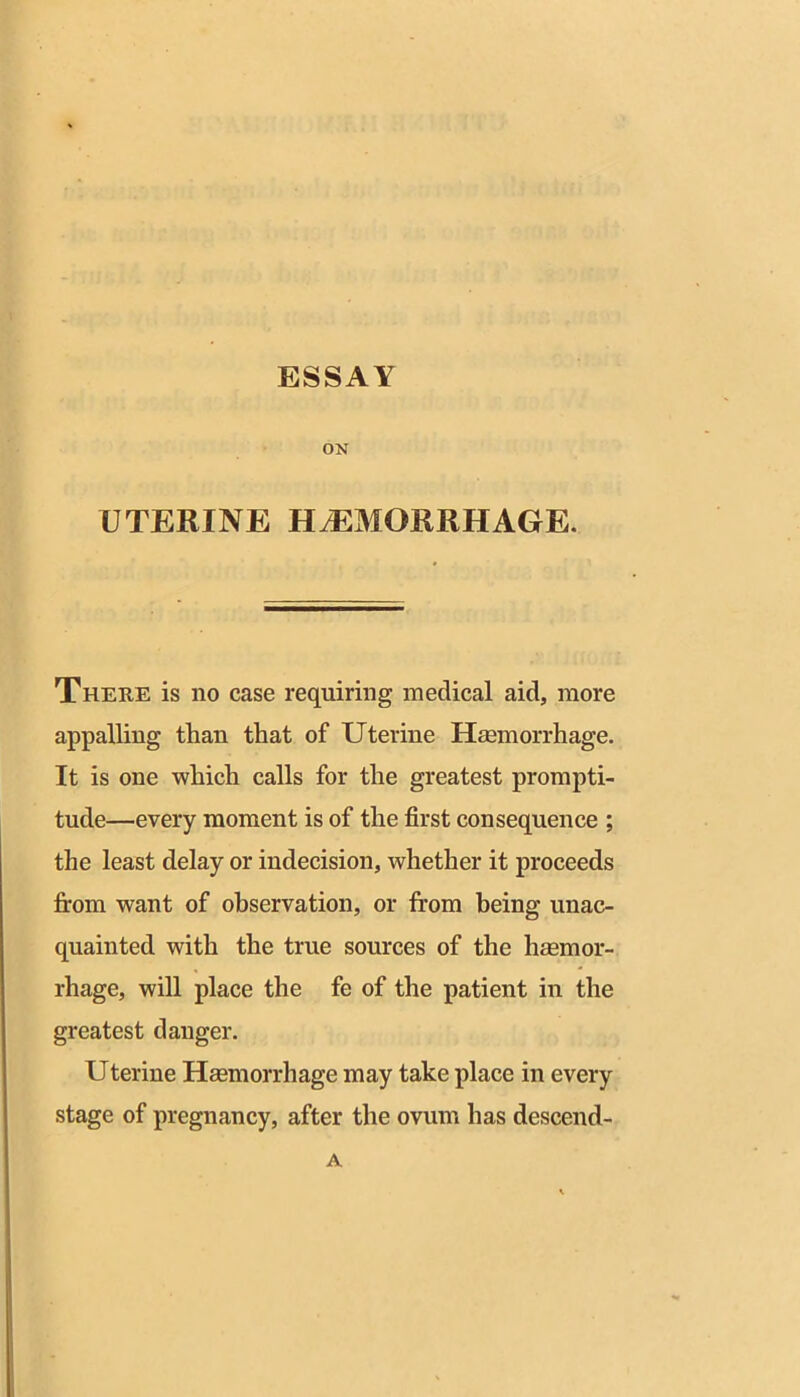 ESSAY ON UTERINE HtEMORRHAGE. There is no case requiring medical aid, more appalling than that of Uterine Hmmorrhage, It is one -which calls for the greatest prompti- tude—every moment is of the first consequence ; the least delay or indecision, whether it proceeds firom want of observation, or from being unac- quainted with the true sources of the hemor- rhage, will place the fe of the patient in the greatest danger. Uterine Hemorrhage may take place in every stage of pregnancy, after the ovum has descend- A