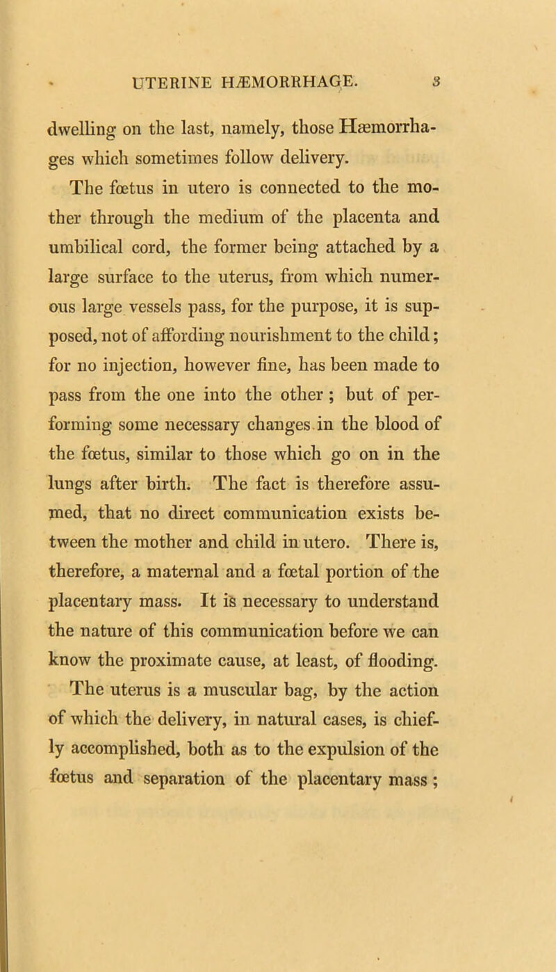 dwelling on the last, namely, those Heemorrha- ges which sometimes follow delivery. The foetus in utero is connected to the mo- ther through the medium of the placenta and umbilical cord, the former being attached by a large surface to the uterus, from which numer- ous large vessels pass, for the purpose, it is sup- posed, not of affording nourishment to the child; for no injection, however fine, has been made to pass from the one into the other ; but of per- forming some necessary changes.in the blood of the foetus, similar to those which go on in the lungs after birth. The fact is therefore assu- med, that no direct communication exists be- tween the mother and child in utero. There is, therefore, a maternal and a foetal portion of the placentary mass. It iS necessary to understand the nature of this communication before we can know the proximate cause, at least, of flooding. ■ The uterus is a muscular bag, by the action of which the delivery, in natural cases, is chief- ly accomplished, both as to the expulsion of the foetus and separation of the placentary mass;