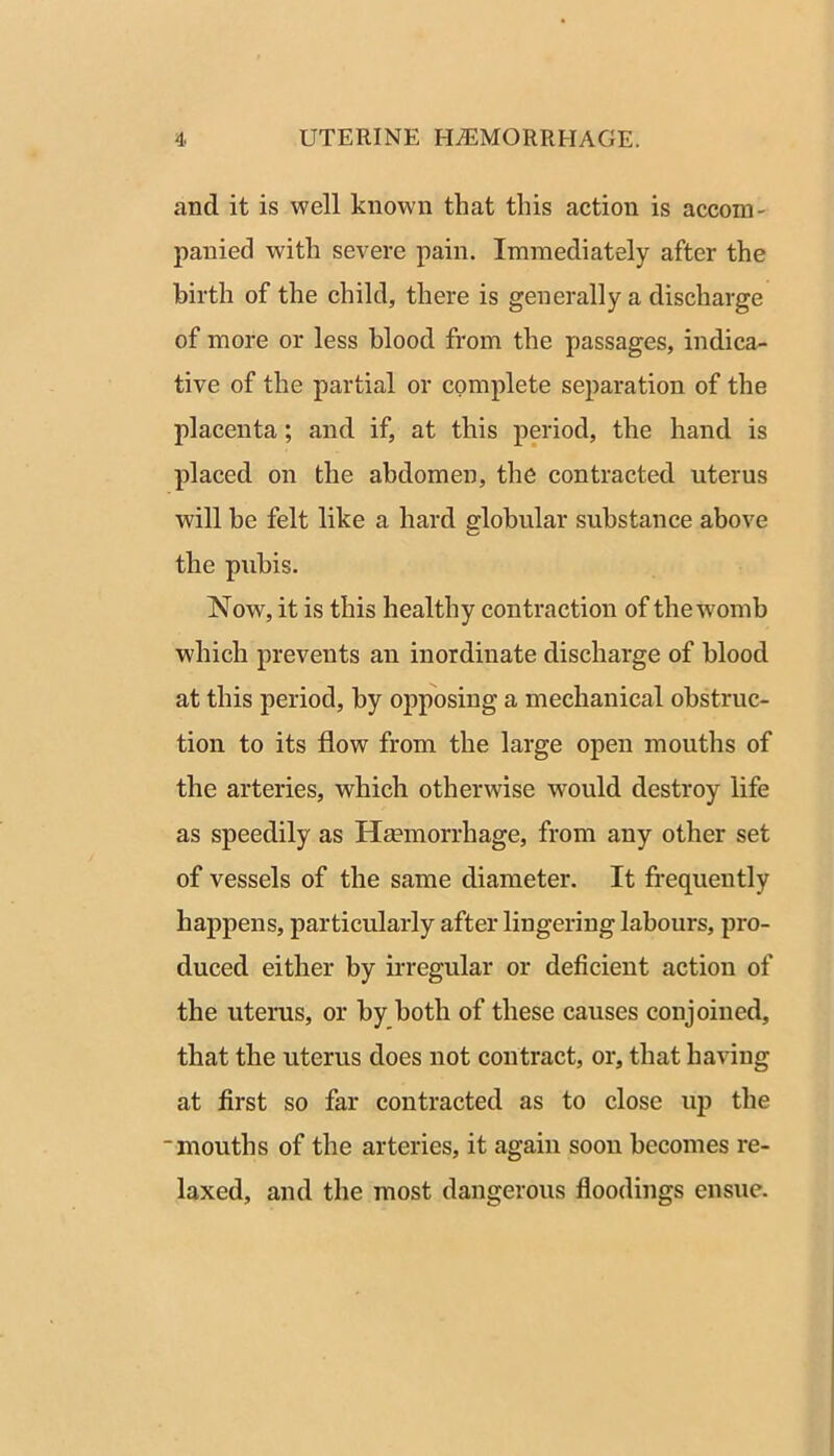 and it is well known that this action is accom- panied with severe pain. Immediately after the birth of the child, there is generally a discharge of more or less blood from the passages, indica- tive of the partial or complete separation of the placenta; and if, at this period, the hand is placed on the abdomen, the contracted uterus will be felt like a hard globular substance above the pubis. Now, it is this healthy contraction of the womb which prevents an inordinate discharge of blood at this period, by opposing a mechanical obstruc- tion to its flow from the large open mouths of the arteries, which otherwise would destroy life as speedily as Hcemorrhage, from any other set of vessels of the same diameter. It frequently happens, particularly after lingering labours, pro- duced either by irregular or deficient action of the uterus, or by both of these causes conjoined, that the uterus does not contract, or, that having at first so far contracted as to close up the “mouths of the arteries, it again soon becomes re- laxed, and the most dangerous floodings ensue.