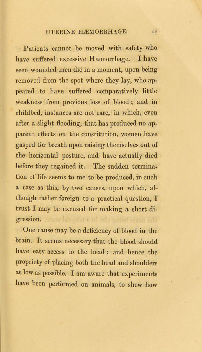 Patients cannot be moved with safety who have suffered excessive Haemorrhage. I have seen wounded men die in a moment, upon being removed from the spot where they lay, who ap- peared to have suffered comparatively little weakness from previous loss of blood; and in childbed, instances are not rare, in which, even after a slight flooding, that has produced no ap- parent effects on the constitution, women have gasped for breath upon raising themselves out of the horizontal posture, and have actually died before they regained it. The sudden termina- tion of life seems to me to be produced, in such a case as this, by two causes, upon which, al- though rather foreign to a practical question, I trust I may be excused for making a short di- gression. One cause may be a deficiency of blood in the hrain. It seems necessary that the blood should have easy access to the head; and hence the propriety of placing both the head and shoulders as low as possible. I am aware that experiments have been performed on animals, to shew how