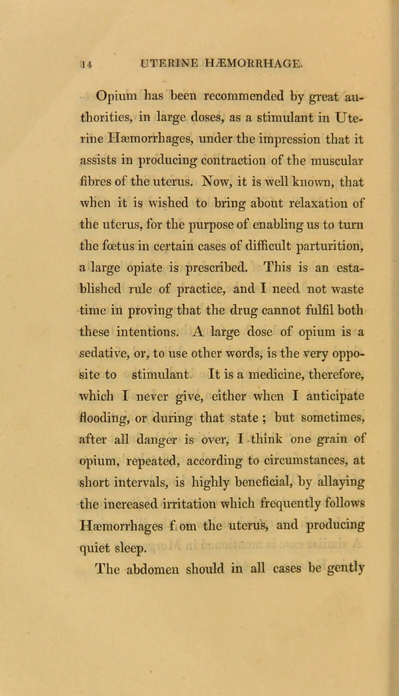 Opium has been recommended by great au- thorities, in large doses, as a stimulant in Ute- rine Haemorrhages, under the impression that it assists in producing contraction of the muscular fibres of the uterus. Now, it is well known, that when it is wished to bring about relaxation of the uterus, for the purpose of enabling us to turn the foetus in certain cases of difficult parturition, a large opiate is prescribed. This is an esta- blished rule of practice, and I need not waste time in proving that the drug cannot fulfil both these intentions. A large dose of opium is a sedative, or, to use other words, is the very oppo- site to stimulant. It is a medicine, therefore, which I never give, either when I anticipate flooding, or during that state ; but sometimes, after all danger is over, I think one grain of opium, repeated, according to circumstances, at short intervals, is highly beneficial, by allaying the increased irritation which frequently follows Haemorrhages fiom the uterus, and producing quiet sleep. The abdomen should in all cases be gently