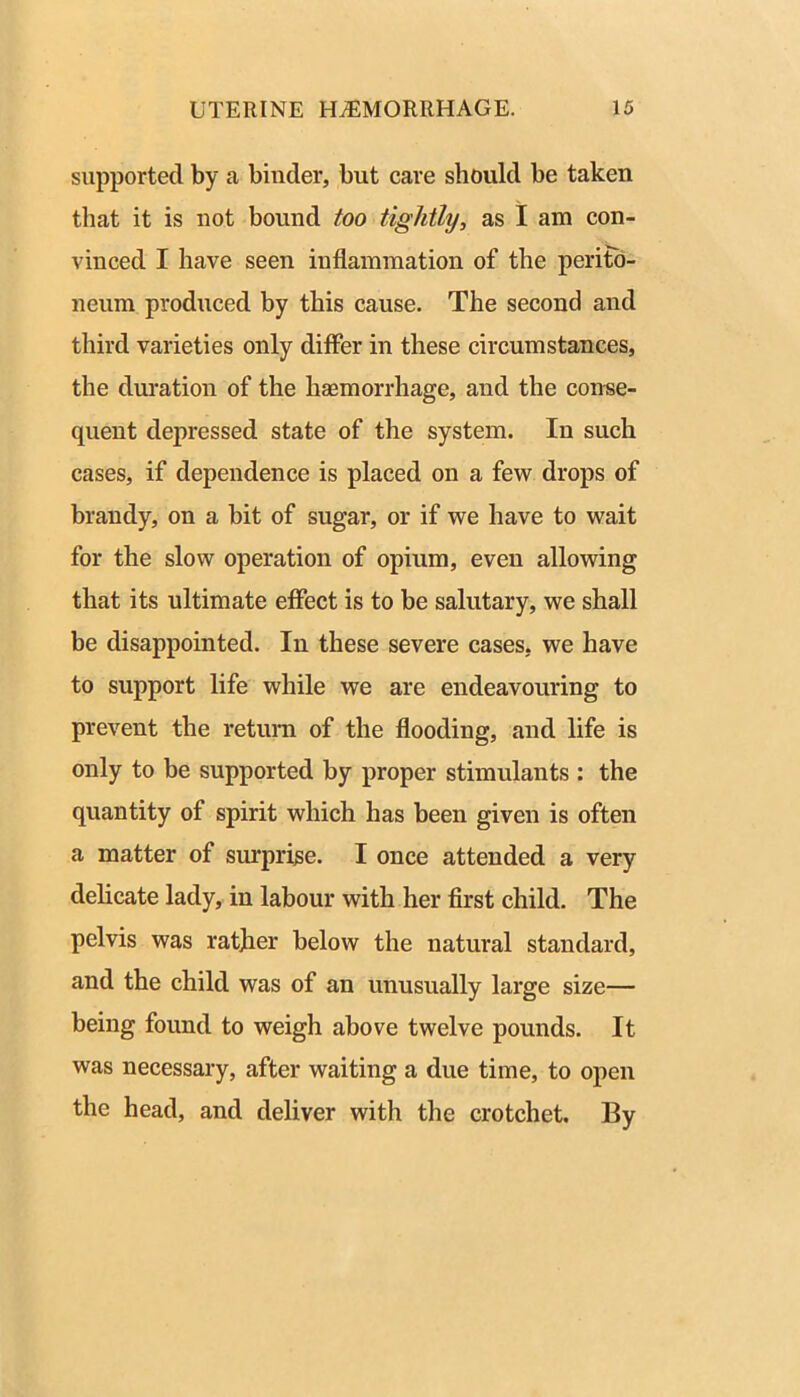 supported by a binder, but care should be taken that it is not bound too tightly, as I am con- vinced I have seen inflammation of the perito- neum produced by this cause. The second and third varieties only differ in these circumstances, the duration of the haemorrhage, and the conse- quent depressed state of the system. In such cases, if dependence is placed on a few drops of brandy, on a bit of sugar, or if we have to wait for the slow operation of opium, even allowing that its ultimate effect is to be salutary, we shall be disappointed. In these severe cases, we have to support life while we are endeavouring to prevent the return of the flooding, and life is only to be supported by proper stimulants : the quantity of spirit which has been given is often a matter of surprise. I once attended a very dehcate lady, in labour with her first child. The pelvis was ratjier below the natural standard, and the child was of an unusually large size— being found to weigh above twelve pounds. It was necessary, after waiting a due time, to open the head, and deliver with the crotchet. By