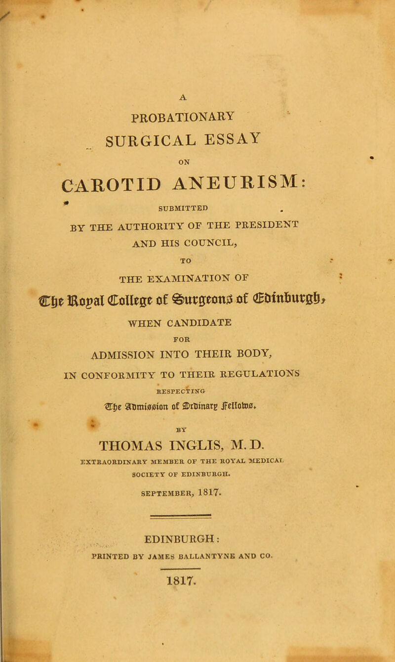 PROBATIONARY SURGICAL ESSAY ON CAROTID ANEURISM: # SUBMITTED BY THE AUTHORITY OF THE PRESIDENT AND HIS COUNCIL, TO THE EXAMINATION OF Ctje Eopal College of burgeon;* of C&tnfiutglj, WHEN CANDIDATE FOR ADMISSION INTO THEIR BODY, IN CONFORMITY TO THEIR REGULATIONS RESPECTING XKt>e aumteeiort of SDrtrinarg iFeIIotD0* THOMAS INGLIS, M.D. EXTRAORDINARY MEMBER OF THE ROYAL MEDICAL SOCIETY OF EDINBURGH. SEPTEMBER, 1817- EDINBURGH: PRINTED BY JAMES BALLANTYNE AND CO. 1817.